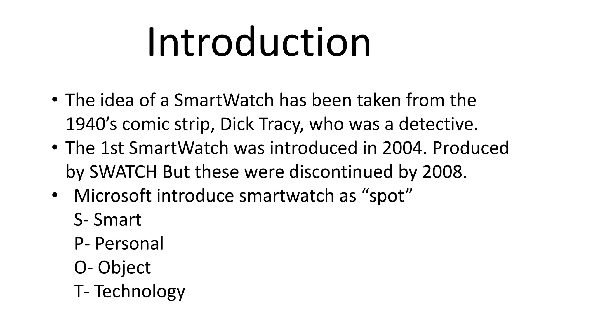 Introduction 
• The idea of a SmartWatch has been taken from the 
1940’s comic strip, Dick Tracy, who was a detective. 
• The 1st SmartWatch was introduced in 2004. Produced 
by SWATCH But these were discontinued by 2008. 
• Microsoft introduce smartwatch as “spot” 
S- Smart 
P- Personal 
O- Object 
T- Technology 
 