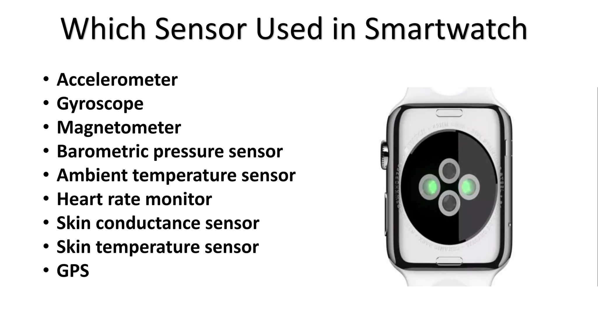 Which Sensor Used in Smartwatch 
• Accelerometer 
• Gyroscope 
• Magnetometer 
• Barometric pressure sensor 
• Ambient temperature sensor 
• Heart rate monitor 
• Skin conductance sensor 
• Skin temperature sensor 
• GPS 
 