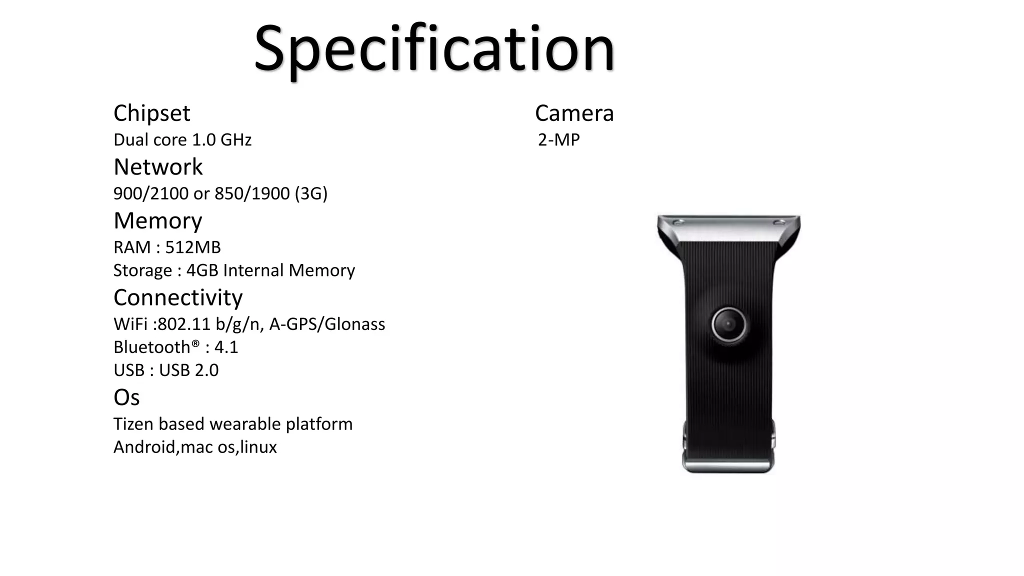 Specification 
Chipset Camera 
Dual core 1.0 GHz 2-MP 
Network 
900/2100 or 850/1900 (3G) 
Memory 
RAM : 512MB 
Storage : 4GB Internal Memory 
Connectivity 
WiFi :802.11 b/g/n, A-GPS/Glonass 
Bluetooth® : 4.1 
USB : USB 2.0 
Os 
Tizen based wearable platform 
Android,mac os,linux 
 