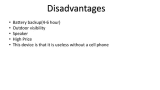 Disadvantages 
• Battery backup(4-6 hour) 
• Outdoor visibility 
• Speaker 
• High Price 
• This device is that it is useless without a cell phone 
 