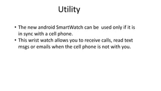Utility 
• The new android SmartWatch can be used only if it is 
in sync with a cell phone. 
• This wrist watch allows you to receive calls, read text 
msgs or emails when the cell phone is not with you. 
 