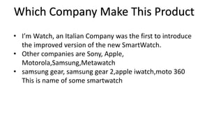 Which Company Make This Product 
• I’m Watch, an Italian Company was the first to introduce 
the improved version of the new SmartWatch. 
• Other companies are Sony, Apple, 
Motorola,Samsung,Metawatch 
• samsung gear, samsung gear 2,apple iwatch,moto 360 
This is name of some smartwatch 
 