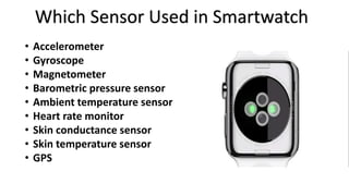 Which Sensor Used in Smartwatch 
• Accelerometer 
• Gyroscope 
• Magnetometer 
• Barometric pressure sensor 
• Ambient temperature sensor 
• Heart rate monitor 
• Skin conductance sensor 
• Skin temperature sensor 
• GPS 
 