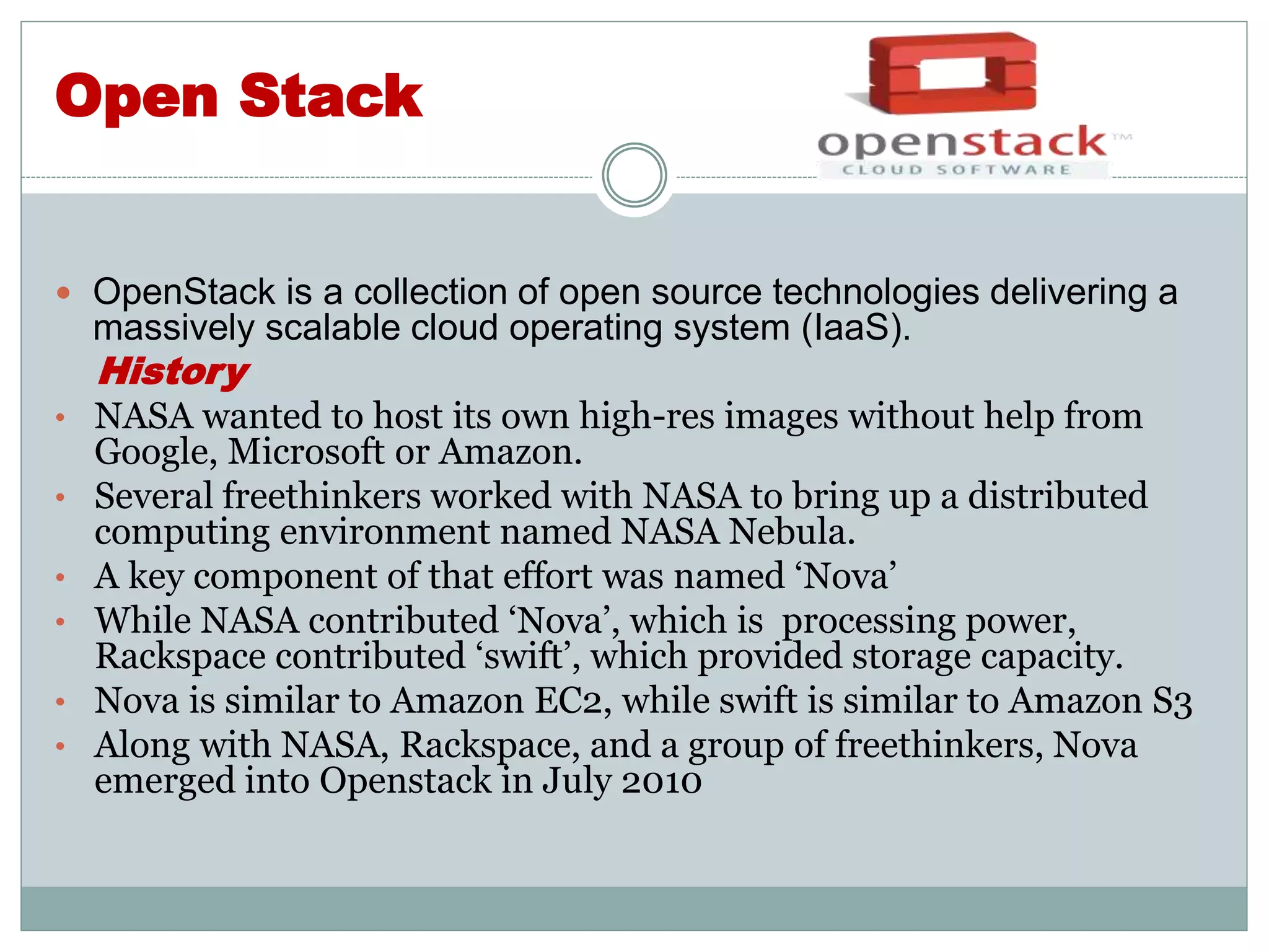 Open Stack 
 OpenStack is a collection of open source technologies delivering a 
massively scalable cloud operating system (IaaS). 
History 
• NASA wanted to host its own high-res images without help from 
Google, Microsoft or Amazon. 
• Several freethinkers worked with NASA to bring up a distributed 
computing environment named NASA Nebula. 
• A key component of that effort was named ‘Nova’ 
• While NASA contributed ‘Nova’, which is processing power, 
Rackspace contributed ‘swift’, which provided storage capacity. 
• Nova is similar to Amazon EC2, while swift is similar to Amazon S3 
• Along with NASA, Rackspace, and a group of freethinkers, Nova 
emerged into Openstack in July 2010 
 