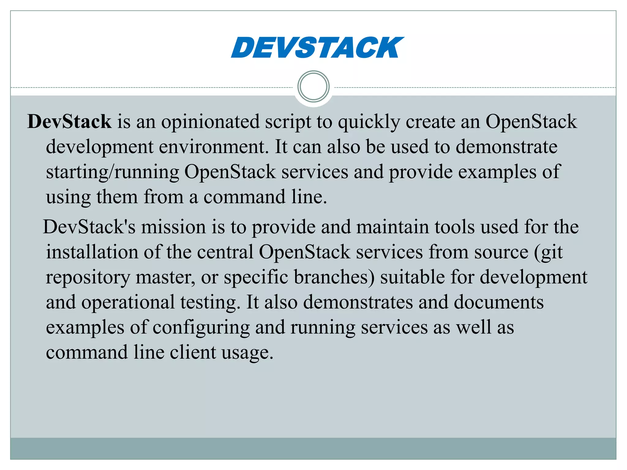 DEVSTACK 
DevStack is an opinionated script to quickly create an OpenStack 
development environment. It can also be used to demonstrate 
starting/running OpenStack services and provide examples of 
using them from a command line. 
DevStack's mission is to provide and maintain tools used for the 
installation of the central OpenStack services from source (git 
repository master, or specific branches) suitable for development 
and operational testing. It also demonstrates and documents 
examples of configuring and running services as well as 
command line client usage. 
 