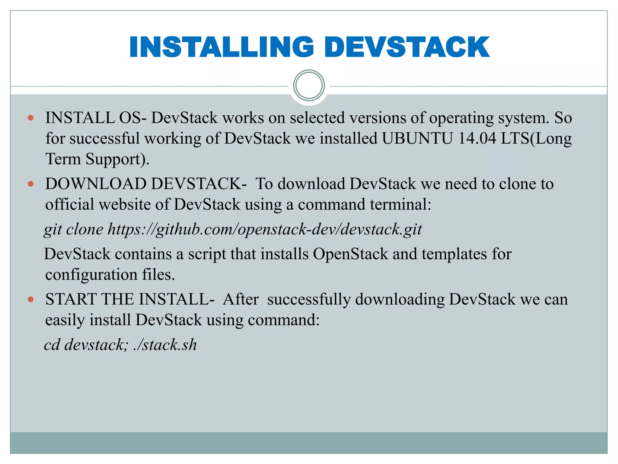 INSTALLING DEVSTACK 
 INSTALL OS- DevStack works on selected versions of operating system. So 
for successful working of DevStack we installed UBUNTU 14.04 LTS(Long 
Term Support). 
 DOWNLOAD DEVSTACK- To download DevStack we need to clone to 
official website of DevStack using a command terminal: 
git clone https://github.com/openstack-dev/devstack.git 
DevStack contains a script that installs OpenStack and templates for 
configuration files. 
 START THE INSTALL- After successfully downloading DevStack we can 
easily install DevStack using command: 
cd devstack; ./stack.sh 
 