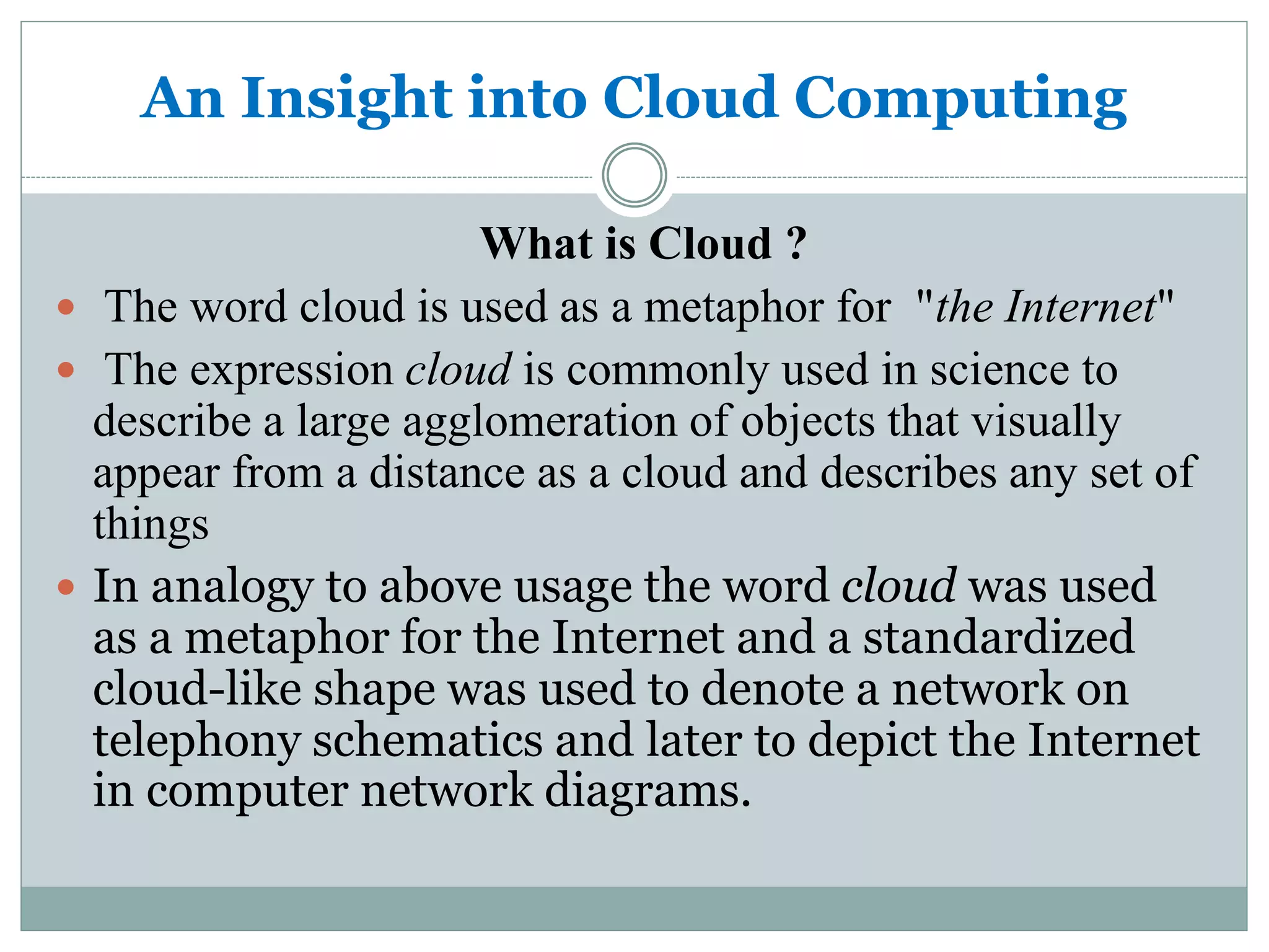 An Insight into Cloud Computing 
What is Cloud ? 
 The word cloud is used as a metaphor for "the Internet" 
 The expression cloud is commonly used in science to 
describe a large agglomeration of objects that visually 
appear from a distance as a cloud and describes any set of 
things 
 In analogy to above usage the word cloud was used 
as a metaphor for the Internet and a standardized 
cloud-like shape was used to denote a network on 
telephony schematics and later to depict the Internet 
in computer network diagrams. 
 