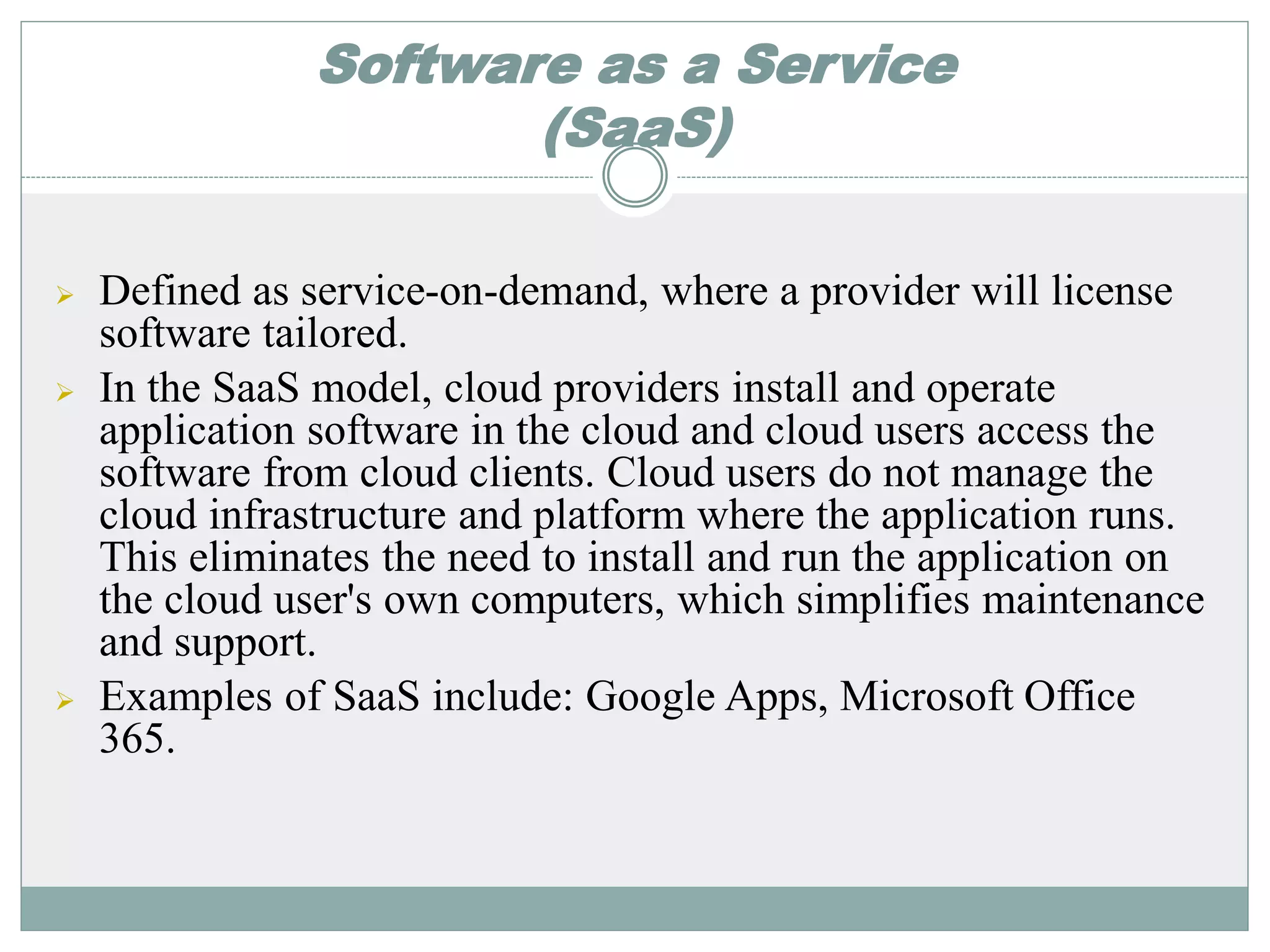 Software as a Service 
(SaaS) 
 Defined as service-on-demand, where a provider will license 
software tailored. 
 In the SaaS model, cloud providers install and operate 
application software in the cloud and cloud users access the 
software from cloud clients. Cloud users do not manage the 
cloud infrastructure and platform where the application runs. 
This eliminates the need to install and run the application on 
the cloud user's own computers, which simplifies maintenance 
and support. 
 Examples of SaaS include: Google Apps, Microsoft Office 
365. 
 