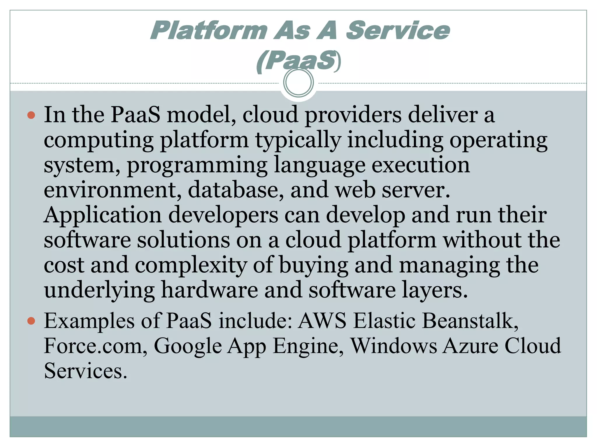 Platform As A Service 
(PaaS) 
 In the PaaS model, cloud providers deliver a 
computing platform typically including operating 
system, programming language execution 
environment, database, and web server. 
Application developers can develop and run their 
software solutions on a cloud platform without the 
cost and complexity of buying and managing the 
underlying hardware and software layers. 
 Examples of PaaS include: AWS Elastic Beanstalk, 
Force.com, Google App Engine, Windows Azure Cloud 
Services. 
 
