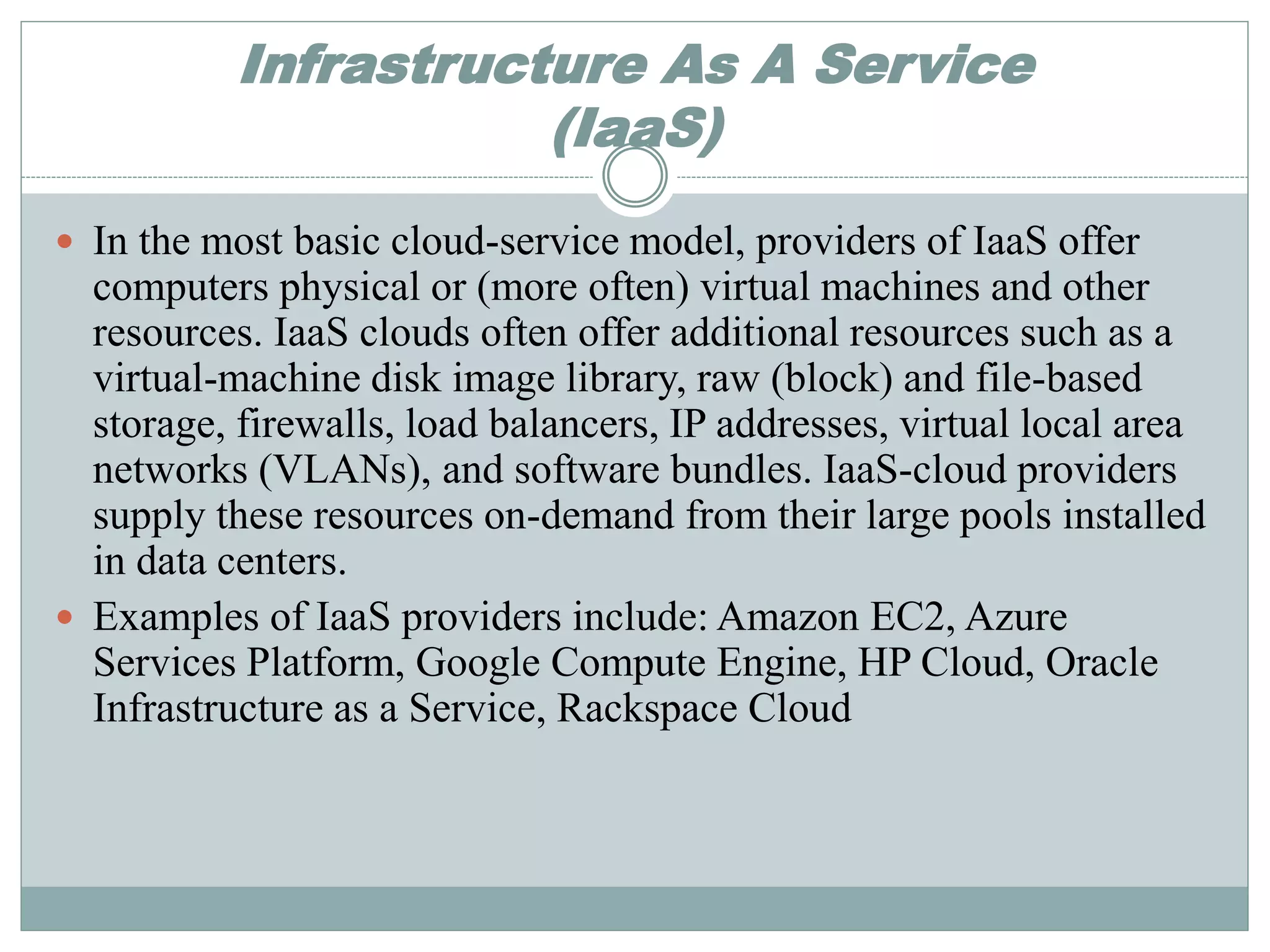 Infrastructure As A Service 
(IaaS) 
 In the most basic cloud-service model, providers of IaaS offer 
computers physical or (more often) virtual machines and other 
resources. IaaS clouds often offer additional resources such as a 
virtual-machine disk image library, raw (block) and file-based 
storage, firewalls, load balancers, IP addresses, virtual local area 
networks (VLANs), and software bundles. IaaS-cloud providers 
supply these resources on-demand from their large pools installed 
in data centers. 
 Examples of IaaS providers include: Amazon EC2, Azure 
Services Platform, Google Compute Engine, HP Cloud, Oracle 
Infrastructure as a Service, Rackspace Cloud 
 
