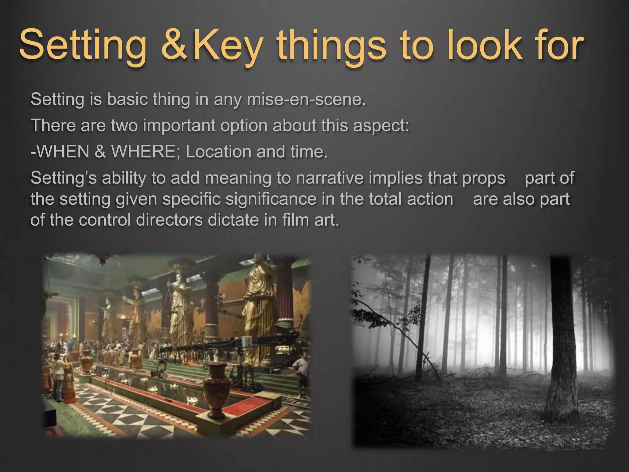 Setting & 
Key things to look for 
Setting is basic thing in any mise-en-scene. 
There are two important option about this aspect: 
-WHEN & WHERE; Location and time. 
Setting’s ability to add meaning to narrative implies that props part of 
the setting given specific significance in the total action are also part 
of the control directors dictate in film art. 
 