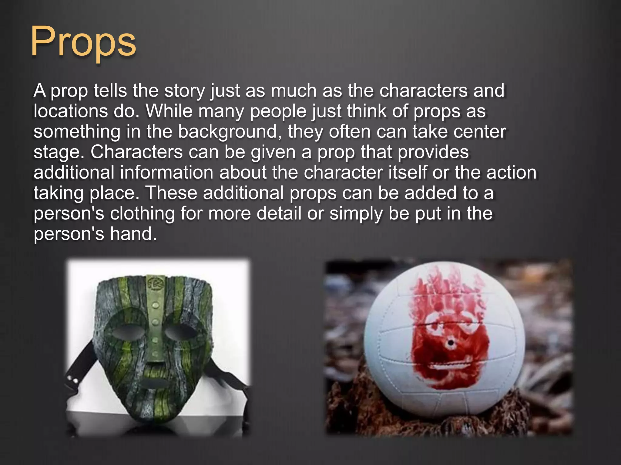 Props 
A prop tells the story just as much as the characters and 
locations do. While many people just think of props as 
something in the background, they often can take center 
stage. Characters can be given a prop that provides 
additional information about the character itself or the action 
taking place. These additional props can be added to a 
person's clothing for more detail or simply be put in the 
person's hand. 
 