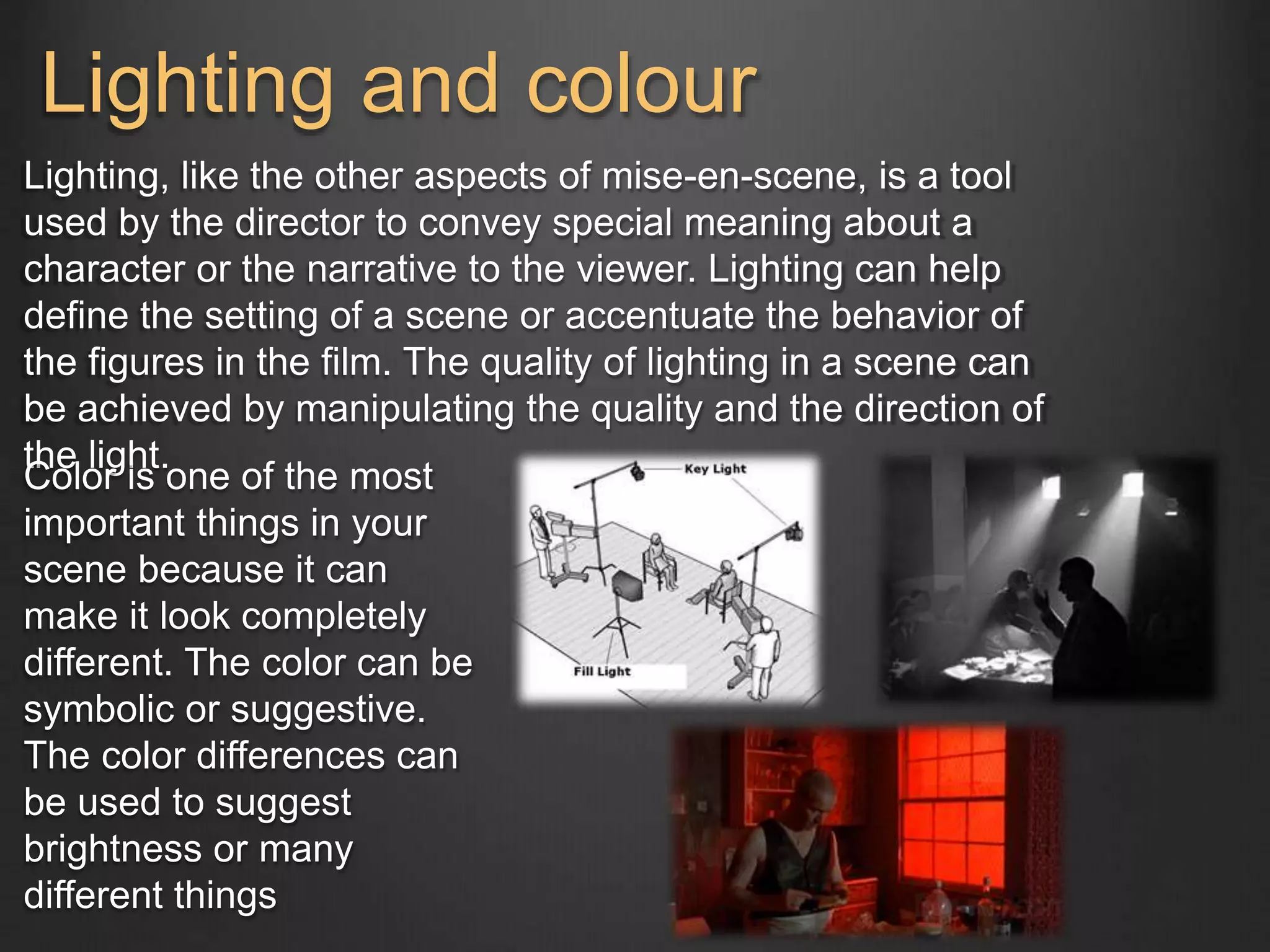 Lighting and colour 
Lighting, like the other aspects of mise-en-scene, is a tool 
used by the director to convey special meaning about a 
character or the narrative to the viewer. Lighting can help 
define the setting of a scene or accentuate the behavior of 
the figures in the film. The quality of lighting in a scene can 
be achieved by manipulating the quality and the direction of 
the light. 
Color is one of the most 
important things in your 
scene because it can 
make it look completely 
different. The color can be 
symbolic or suggestive. 
The color differences can 
be used to suggest 
brightness or many 
different things 
 