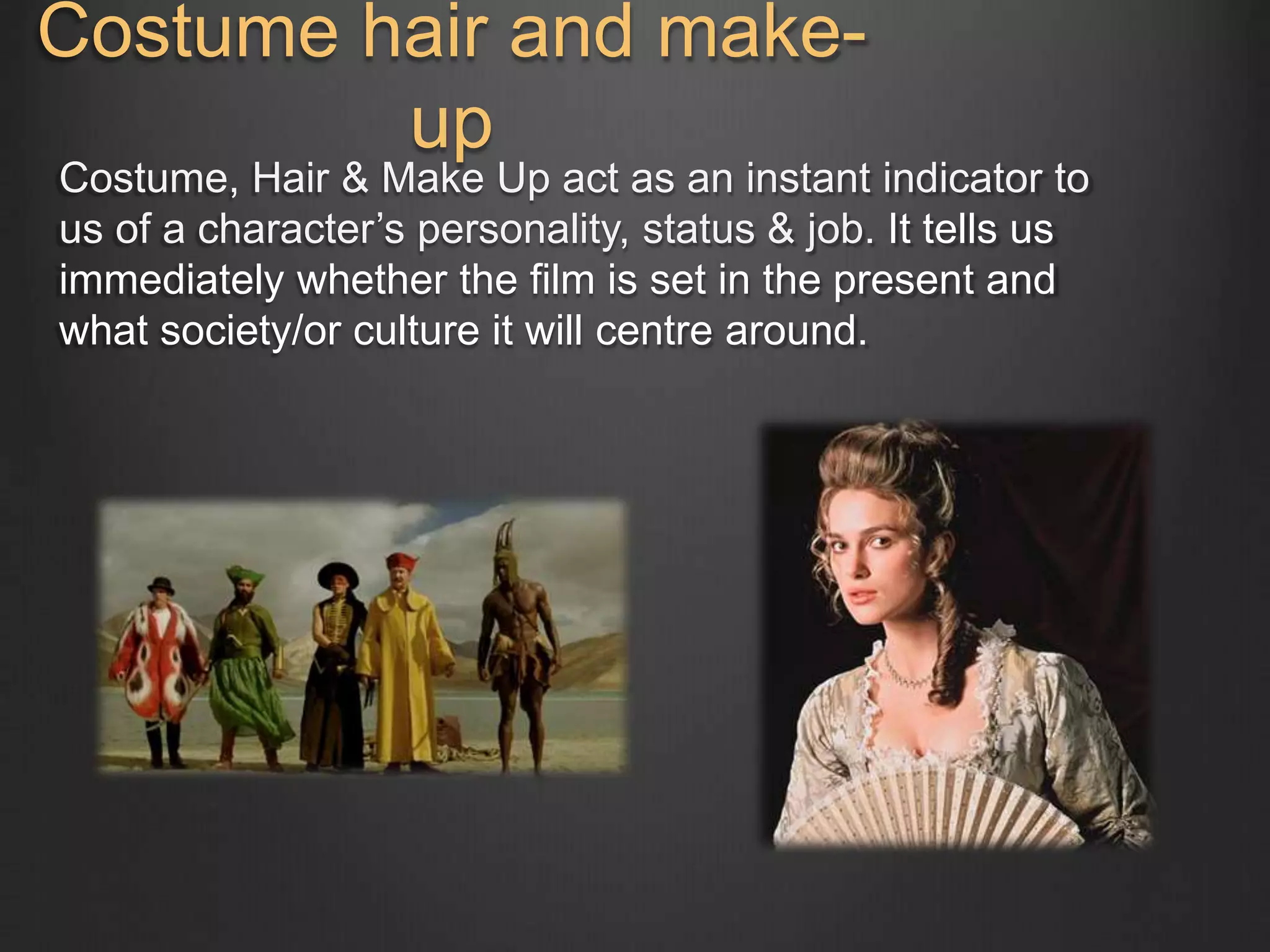 Costume hair and make-up 
Costume, Hair & Make Up act as an instant indicator to 
us of a character’s personality, status & job. It tells us 
immediately whether the film is set in the present and 
what society/or culture it will centre around. 
 