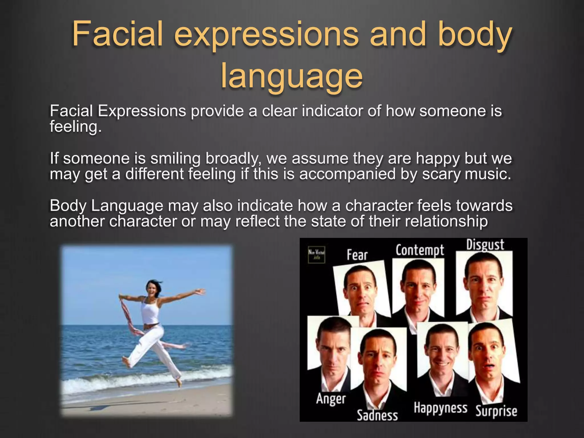 Facial expressions and body 
language 
Facial Expressions provide a clear indicator of how someone is 
feeling. 
If someone is smiling broadly, we assume they are happy but we 
may get a different feeling if this is accompanied by scary music. 
Body Language may also indicate how a character feels towards 
another character or may reflect the state of their relationship 
 