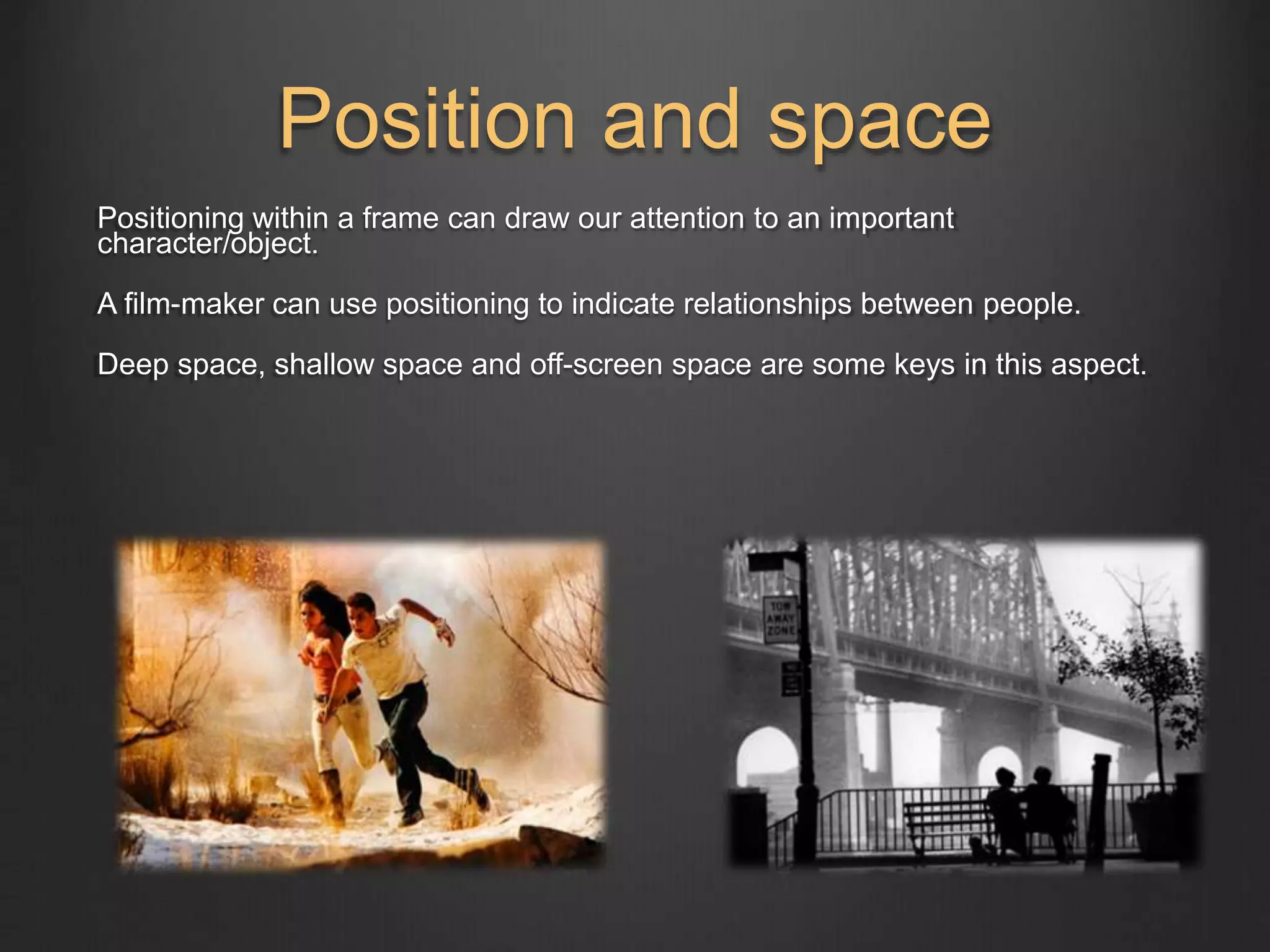 Position and space 
Positioning within a frame can draw our attention to an important 
character/object. 
A film-maker can use positioning to indicate relationships between people. 
Deep space, shallow space and off-screen space are some keys in this aspect. 
