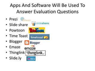 Apps And Software Will Be Used To 
Answer Evaluation Questions 
• Prezi 
• Slide share 
• Powtoon 
• Time Toast 
• Blogger 
• Emaze 
• Thinglink 
• Slide.ly 
