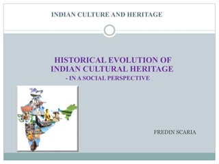 INDIAN CULTURE AND HERITAGE 
HISTORICAL EVOLUTION OF 
INDIAN CULTURAL HERITAGE 
- IN A SOCIAL PERSPECTIVE 
FREDIN SCARIA 
 