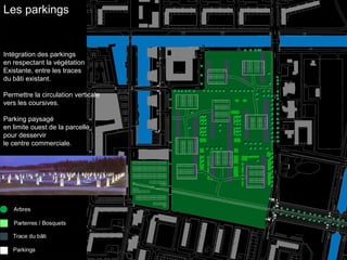 Les parkings 
Intégration des parkings 
en respectant la végétation 
Existante, entre les traces 
du bâti existant. 
Permettre la circulation verticale 
vers les coursives. 
Parking paysagé 
en limite ouest de la parcelle 
pour desservir 
le centre commerciale. 
 