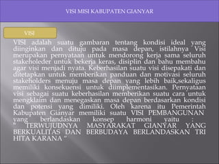 VISI MISI KABUPATEN GIANYAR 
VISI 
VISI adalah suatu gambaran tentang kondisi ideal yang 
diinginkan dan dituju pada masa depan, istilahnya Visi 
merupakan pernyataan untuk mendorong kerja sama seluruh 
stakeholeder untuk bekerja keras, disiplin dan bahu membahu 
agar visi menjadi nyata. Keberhasilan suatu visi disepakati dan 
ditetapkan untuk memberikan panduan dan motivasi seluruh 
stakeholders menuju masa depan yang lebih baik,sekaligus 
memiliki konsekuensi untuk diimplementasikan. Pernyataan 
visi sebagai suatu keberhasilan memberikan suatu cara untuk 
mengklaim dan menegaskan masa depan berdasarkan kondisi 
dan potensi yang dimiliki. Oleh karena itu Pemerintah 
Kabupaten Gianyar memiliki suatu VISI PEMBANGUNAN 
yang berlandaskan konsep harmoni yaitu : 
“ TERWUJUDNYA MASYARAKAT GIANYAR YANG 
BERKUALITAS DAN BERBUDAYA BERLANDASKAN TRI 
HITA KARANA “ 
 