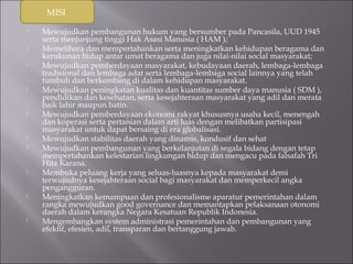 MISI 
 Mewujudkan pembangunan hukum yang bersumber pada Pancasila, UUD 1945 
serta menjunjung tinggi Hak Asasi Manusia ( HAM ); 
 Memelihara dan mempertahankan serta meningkatkan kehidupan beragama dan 
kerukunan hidup antar umat beragama dan juga nilai-nilai social masyarakat; 
 Mewujudkan pemberdayaan masyarakat, kebudayaan daerah, lembaga-lembaga 
tradisional dan lembaga adat serta lembaga-lembaga social lainnya yang telah 
tumbuh dan berkembang di dalam kehidupan masyarakat. 
 Mewujudkan peningkatan kualitas dan kuantitas sumber daya manusia ( SDM ), 
pendidikan dan kesehatan, serta kesejahteraan masyarakat yang adil dan merata 
baik lahir maupun batin. 
 Mewujudkan pemberdayaan ekonomi rakyat khususnya usaha kecil, menengah 
dan koperasi serta pertanian dalam arti luas dengan melibatkan partisipasi 
masyarakat untuk dapat bersaing di era globalisasi. 
 Mewujudkan stabilitas daerah yang dinamis, kondusif dan sehat 
 Mewujudkan pembangunan yang berkelanjutan di segala bidang dengan tetap 
mempertahankan kelestarian lingkungan hidup dan mengacu pada falsafah Tri 
Hita Karana. 
 Membuka peluang kerja yang seluas-luasnya kepada masyarakat demi 
terwujudnya kesejahteraan social bagi masyarakat dan memperkecil angka 
pengangguran. 
 Meningkatkan kemampuan dan profesionalisme aparatur pemerintahan dalam 
rangka mewujudkan good governance dan memantapkan pelaksanaan otonomi 
daerah dalam kerangka Negara Kesatuan Republik Indonesia. 
 Mengembangkan system administrasi pemerintahan dan pembangunan yang 
efektif, efesien, adil, transparan dan bertanggung jawab. 
