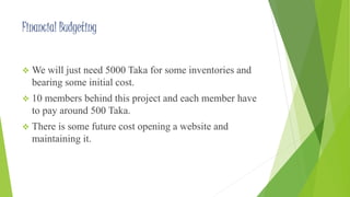 Financial Budgeting 
 We will just need 5000 Taka for some inventories and 
bearing some initial cost. 
 10 members behind this project and each member have 
to pay around 500 Taka. 
 There is some future cost opening a website and 
maintaining it. 
 