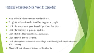 Problems to implement Such Project in Bangladesh 
 Poor or insufficient infrastructural facilities. 
 Tough to make this understandable to general people. 
 Lack of awareness or poor knowledge about this idea. 
 Lack of awareness of general students. 
 Lack of skilled technical human resources. 
 Lack of times for the students. 
 Lack of eagerness to receive new things or technological dependency on 
other country. 
 Above all lack of cooperativeness of authority 
 