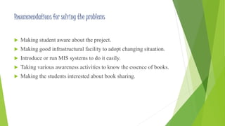Recommendations for solving the problems 
 Making student aware about the project. 
 Making good infrastructural facility to adopt changing situation. 
 Introduce or run MIS systems to do it easily. 
 Taking various awareness activities to know the essence of books. 
 Making the students interested about book sharing. 
 