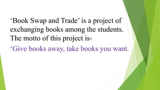 ‘Book Swap and Trade’ is a project of 
exchanging books among the students. 
The motto of this project is- 
‘Give books away, take books you want. 
 