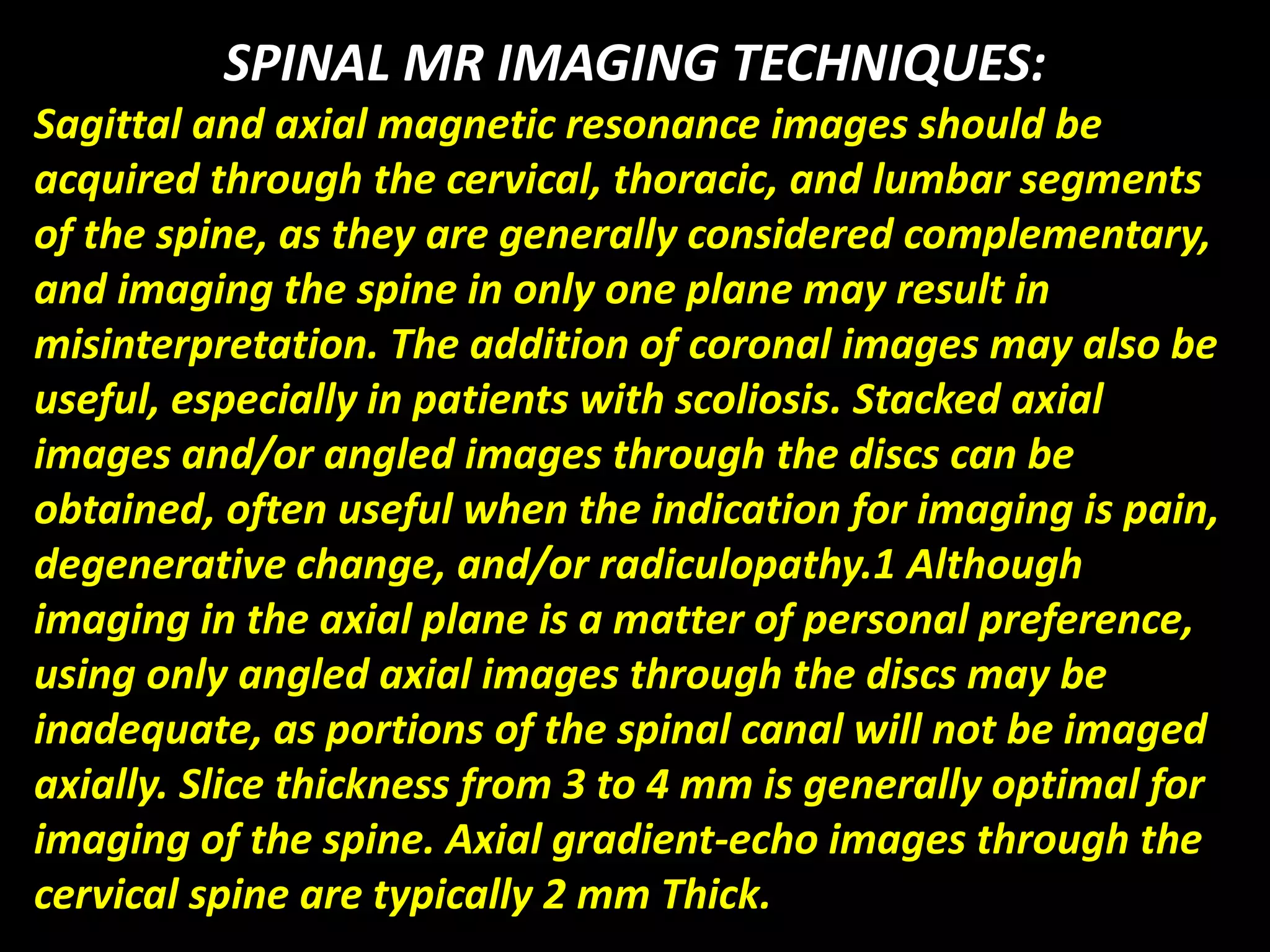 SPINAL MR IMAGING TECHNIQUES: 
Sagittal and axial magnetic resonance images should be 
acquired through the cervical, thoracic, and lumbar segments 
of the spine, as they are generally considered complementary, 
and imaging the spine in only one plane may result in 
misinterpretation. The addition of coronal images may also be 
useful, especially in patients with scoliosis. Stacked axial 
images and/or angled images through the discs can be 
obtained, often useful when the indication for imaging is pain, 
degenerative change, and/or radiculopathy.1 Although 
imaging in the axial plane is a matter of personal preference, 
using only angled axial images through the discs may be 
inadequate, as portions of the spinal canal will not be imaged 
axially. Slice thickness from 3 to 4 mm is generally optimal for 
imaging of the spine. Axial gradient-echo images through the 
cervical spine are typically 2 mm Thick. 
 