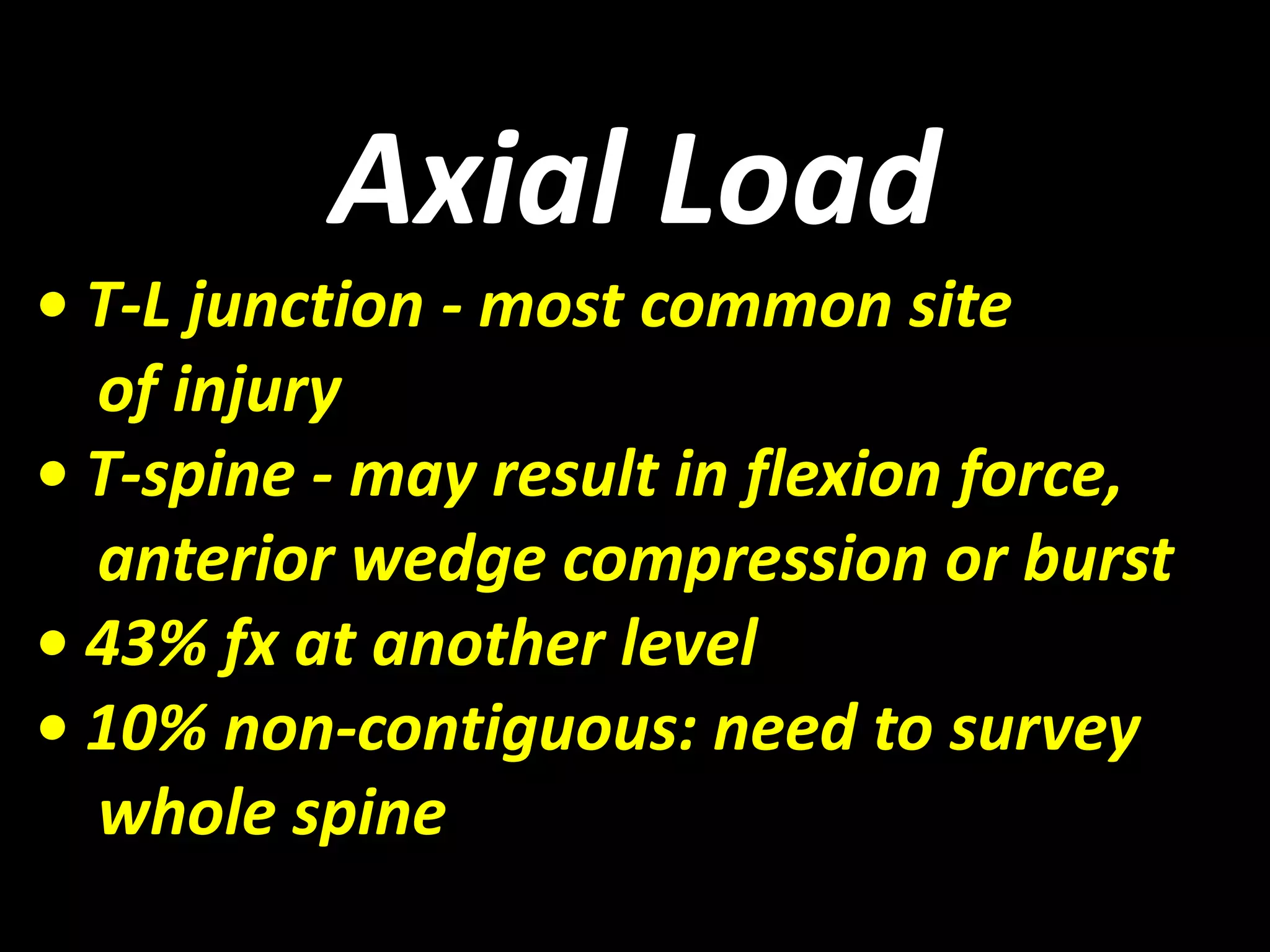 Axial Load 
• T-L junction - most common site 
of injury 
• T-spine - may result in flexion force, 
anterior wedge compression or burst 
• 43% fx at another level 
• 10% non-contiguous: need to survey 
whole spine 
 