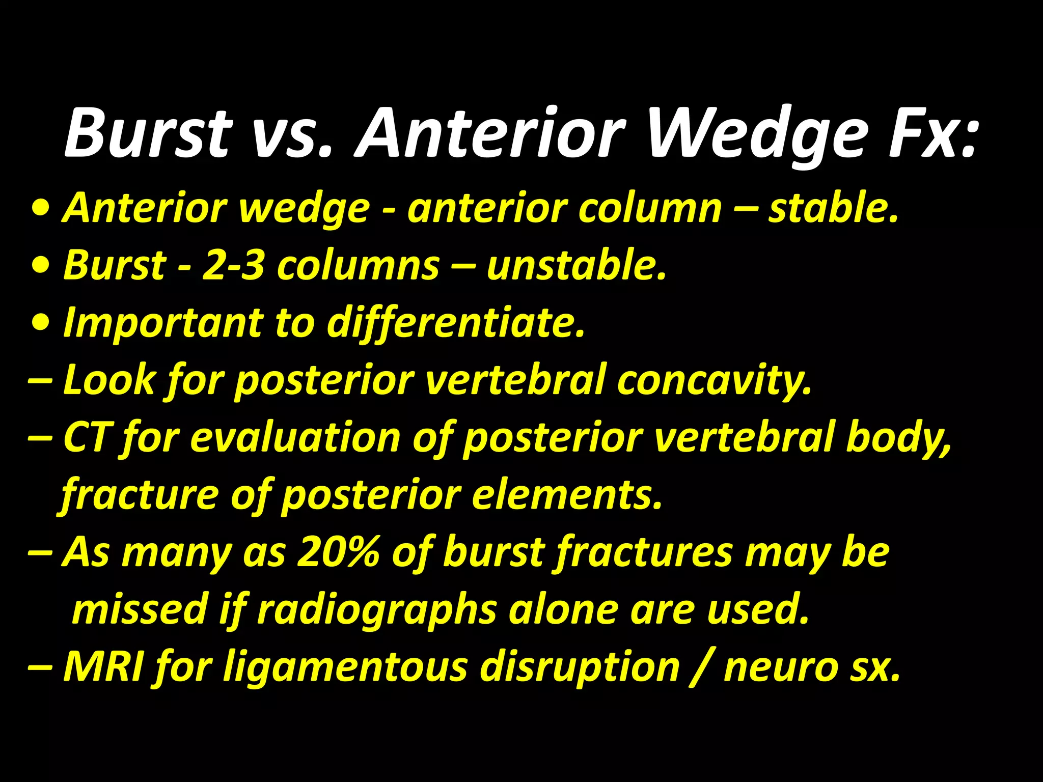 Burst vs. Anterior Wedge Fx: 
• Anterior wedge - anterior column – stable. 
• Burst - 2-3 columns – unstable. 
• Important to differentiate. 
– Look for posterior vertebral concavity. 
– CT for evaluation of posterior vertebral body, 
fracture of posterior elements. 
– As many as 20% of burst fractures may be 
missed if radiographs alone are used. 
– MRI for ligamentous disruption / neuro sx. 
 