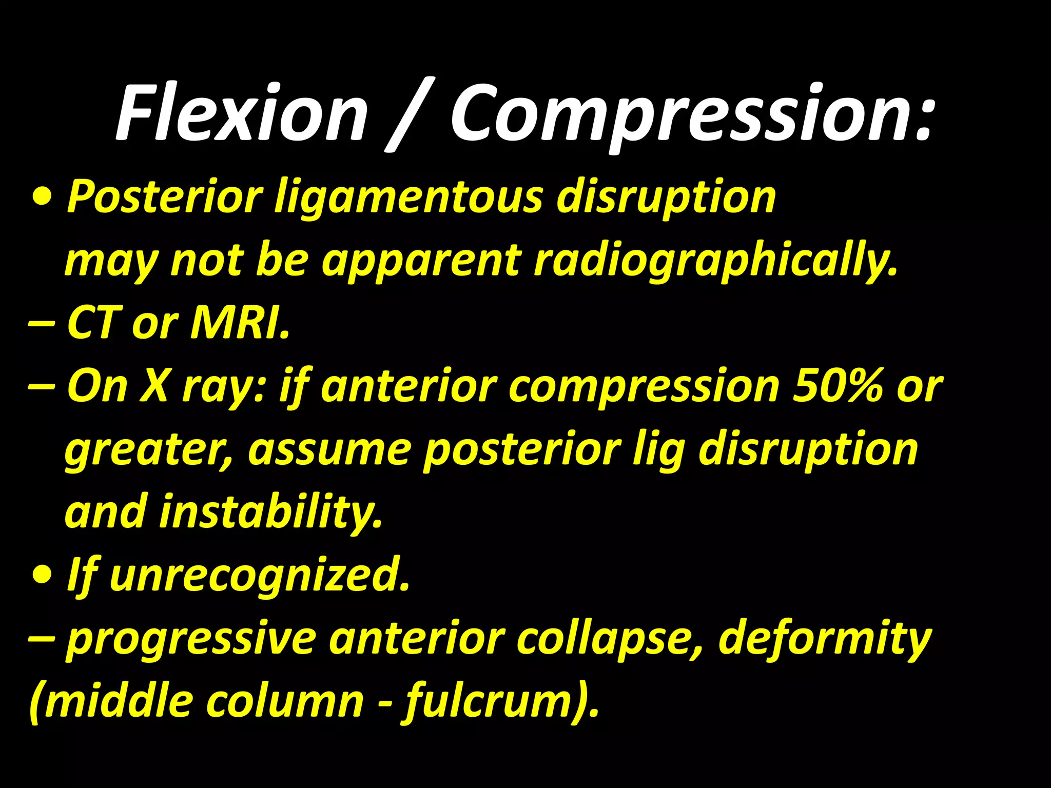 Flexion / Compression: 
• Posterior ligamentous disruption 
may not be apparent radiographically. 
– CT or MRI. 
– On X ray: if anterior compression 50% or 
greater, assume posterior lig disruption 
and instability. 
• If unrecognized. 
– progressive anterior collapse, deformity 
(middle column - fulcrum). 
 