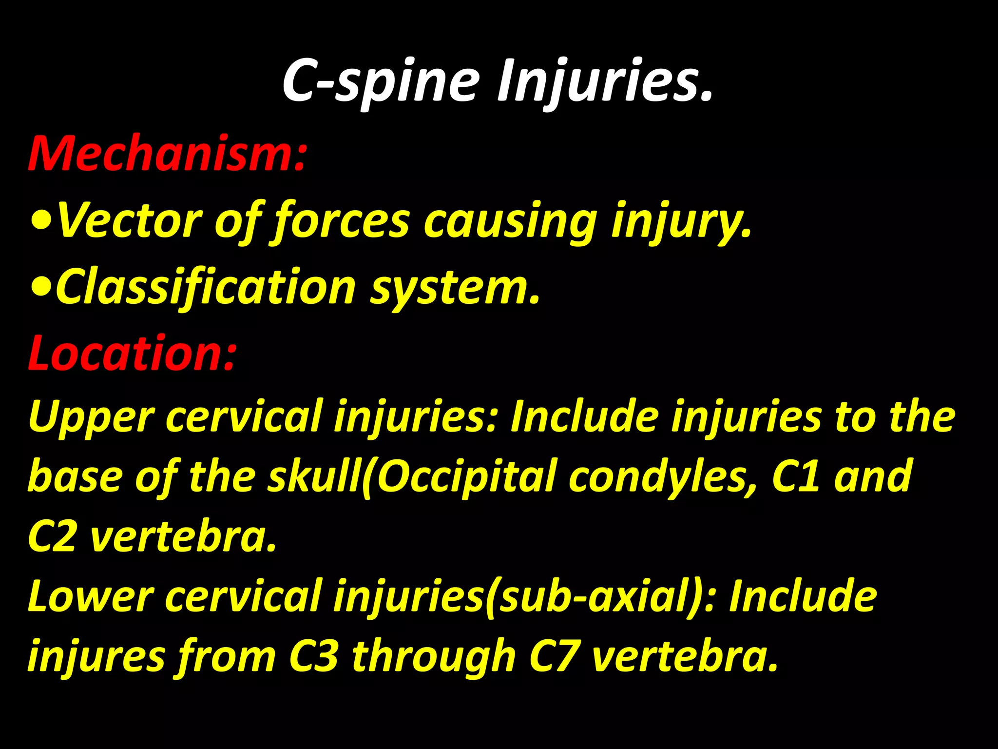 C-spine Injuries. 
Mechanism: 
•Vector of forces causing injury. 
•Classification system. 
Location: 
Upper cervical injuries: Include injuries to the 
base of the skull(Occipital condyles, C1 and 
C2 vertebra. 
Lower cervical injuries(sub-axial): Include 
injures from C3 through C7 vertebra. 
 