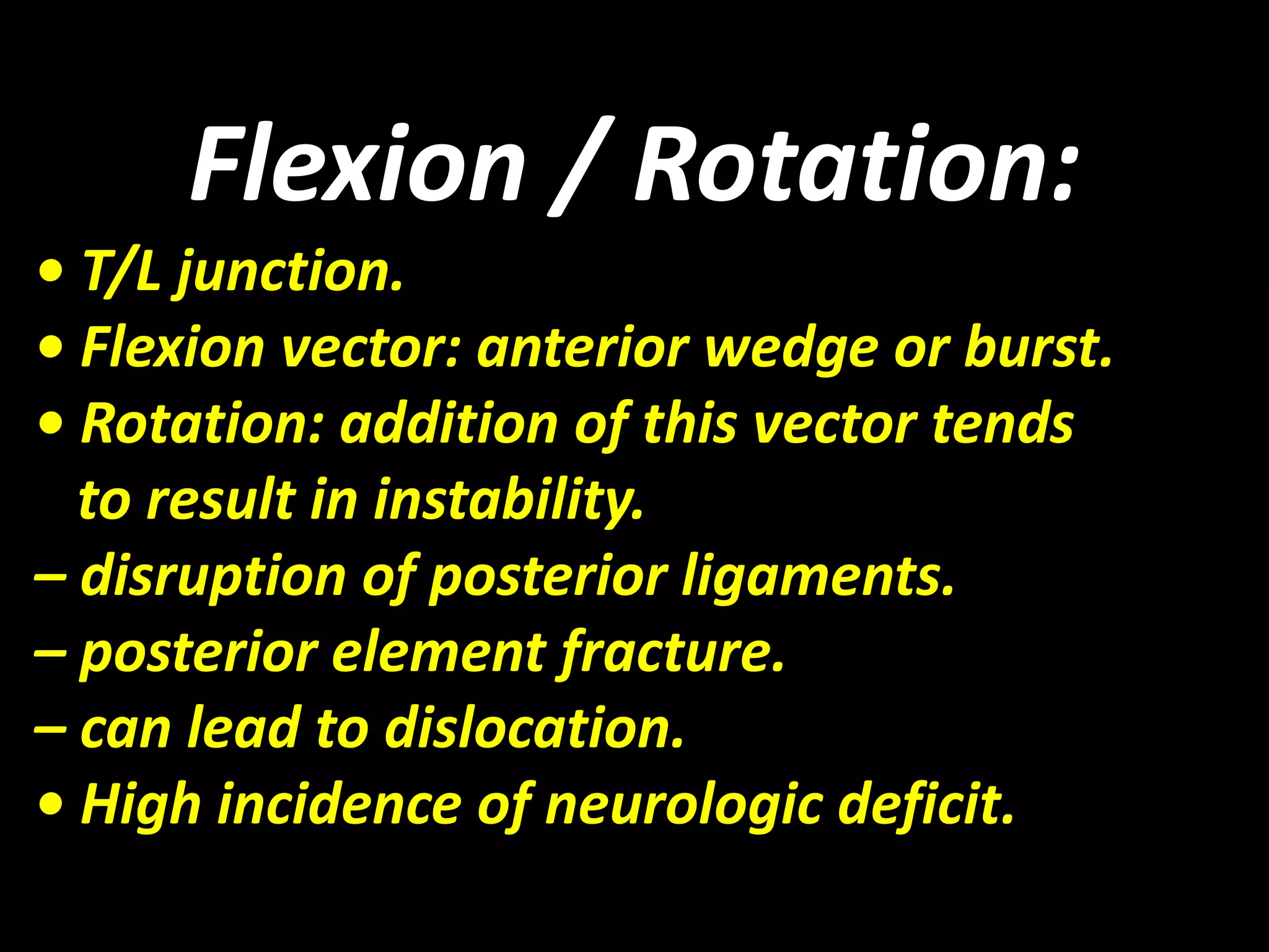 Flexion / Rotation: 
• T/L junction. 
• Flexion vector: anterior wedge or burst. 
• Rotation: addition of this vector tends 
to result in instability. 
– disruption of posterior ligaments. 
– posterior element fracture. 
– can lead to dislocation. 
• High incidence of neurologic deficit. 
 