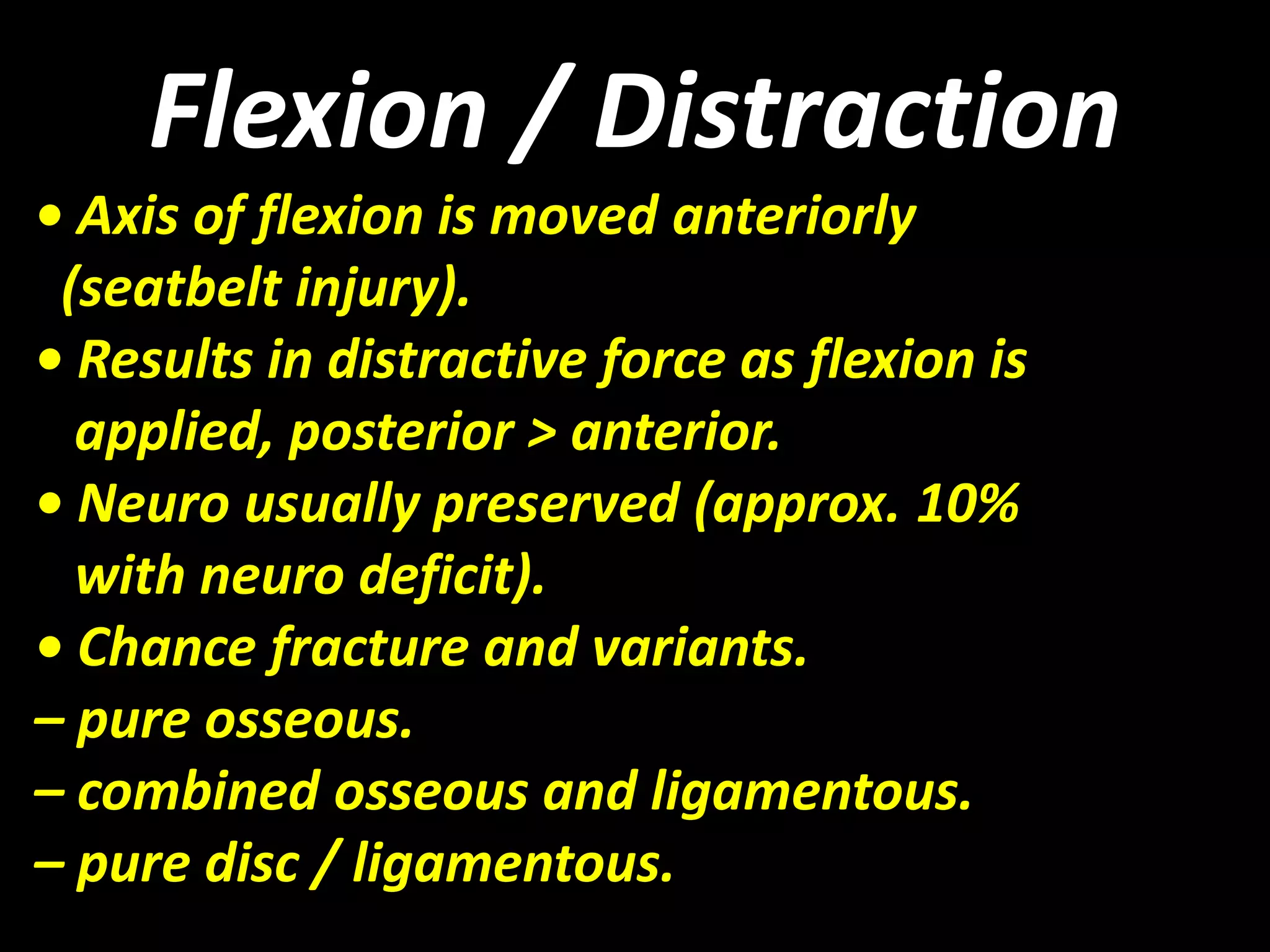 Flexion / Distraction 
• Axis of flexion is moved anteriorly 
(seatbelt injury). 
• Results in distractive force as flexion is 
applied, posterior > anterior. 
• Neuro usually preserved (approx. 10% 
with neuro deficit). 
• Chance fracture and variants. 
– pure osseous. 
– combined osseous and ligamentous. 
– pure disc / ligamentous. 
 