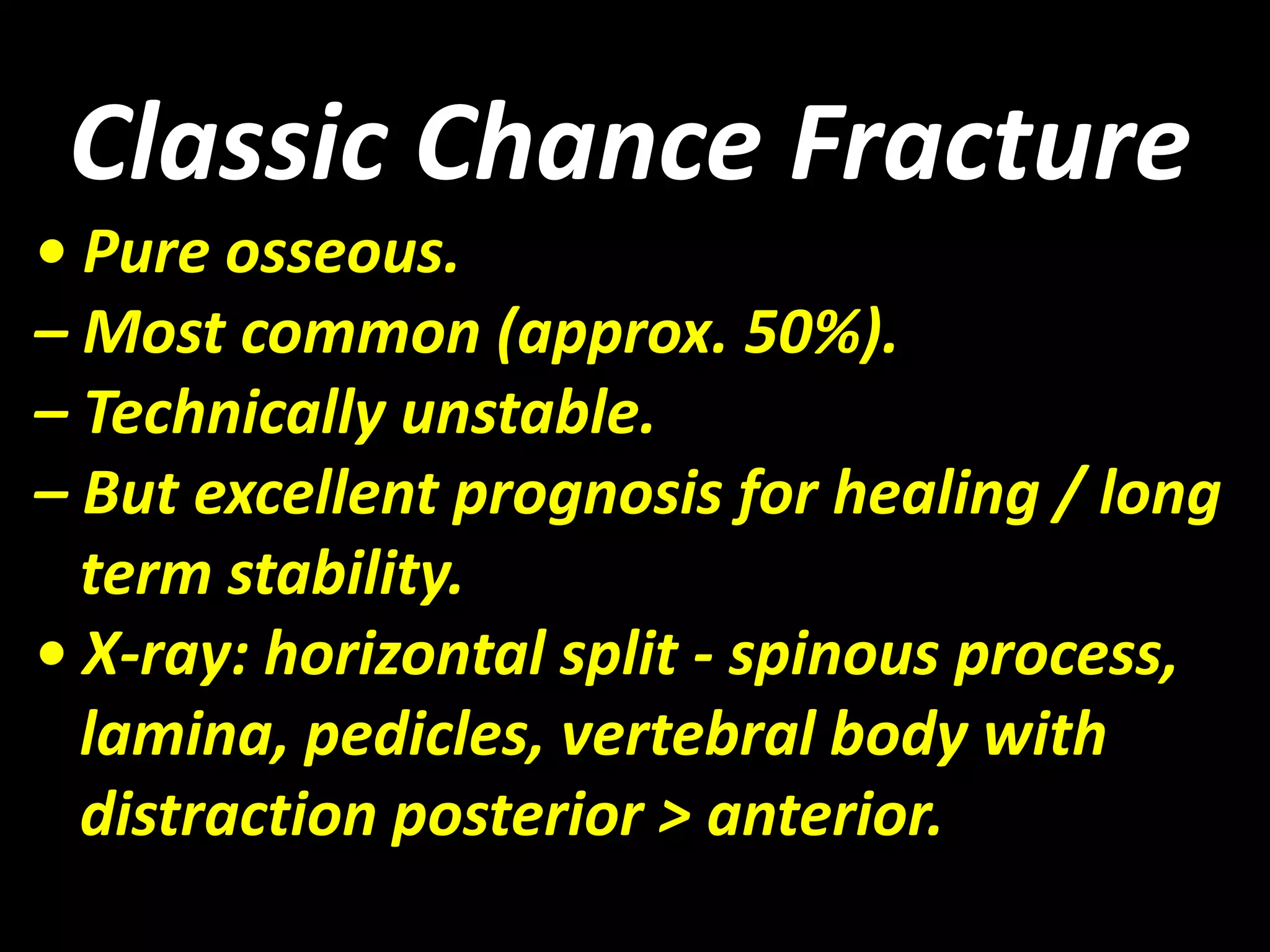 Classic Chance Fracture 
• Pure osseous. 
– Most common (approx. 50%). 
– Technically unstable. 
– But excellent prognosis for healing / long 
term stability. 
• X-ray: horizontal split - spinous process, 
lamina, pedicles, vertebral body with 
distraction posterior > anterior. 
 