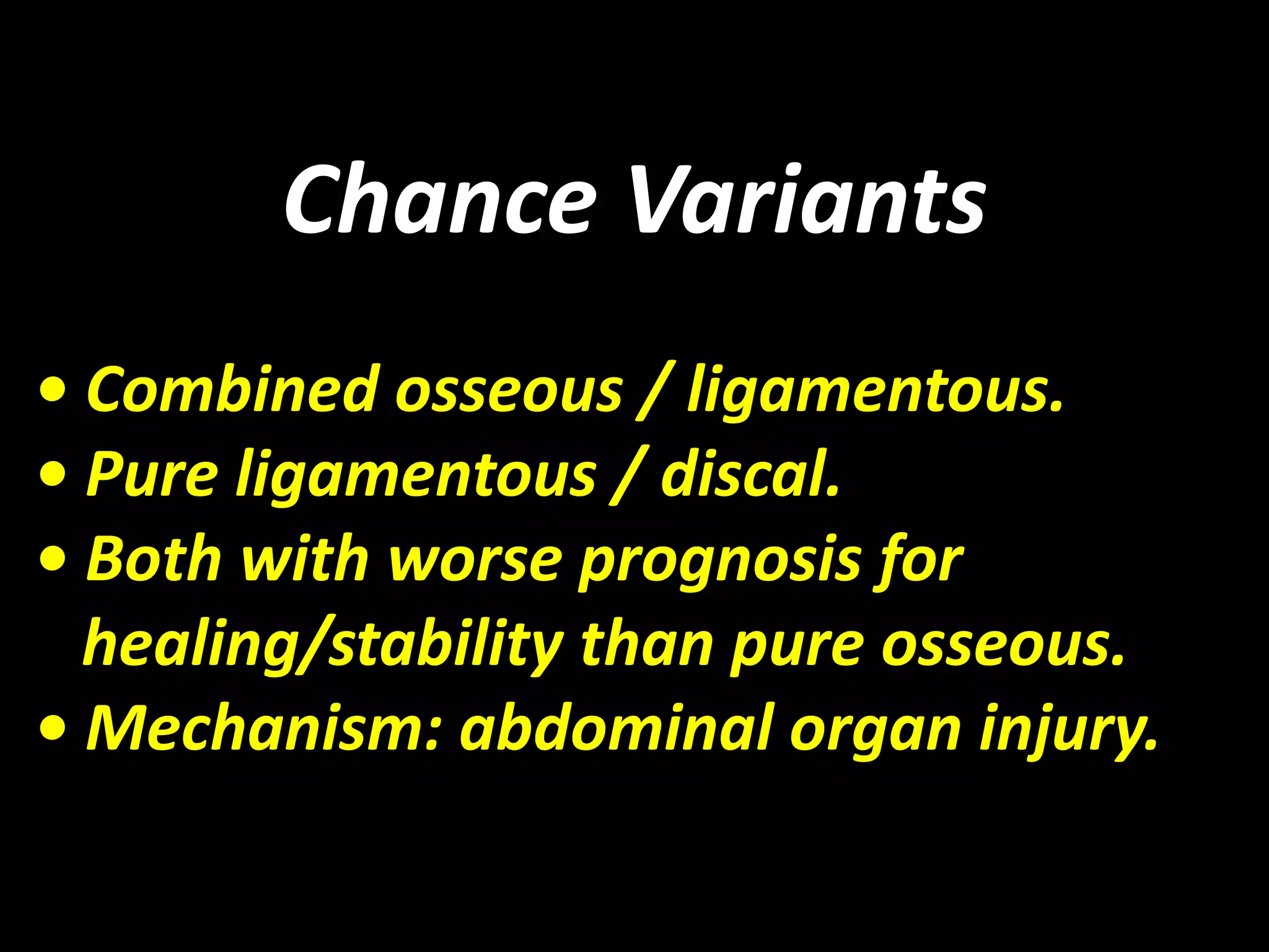 Chance Variants 
• Combined osseous / ligamentous. 
• Pure ligamentous / discal. 
• Both with worse prognosis for 
healing/stability than pure osseous. 
• Mechanism: abdominal organ injury. 
 