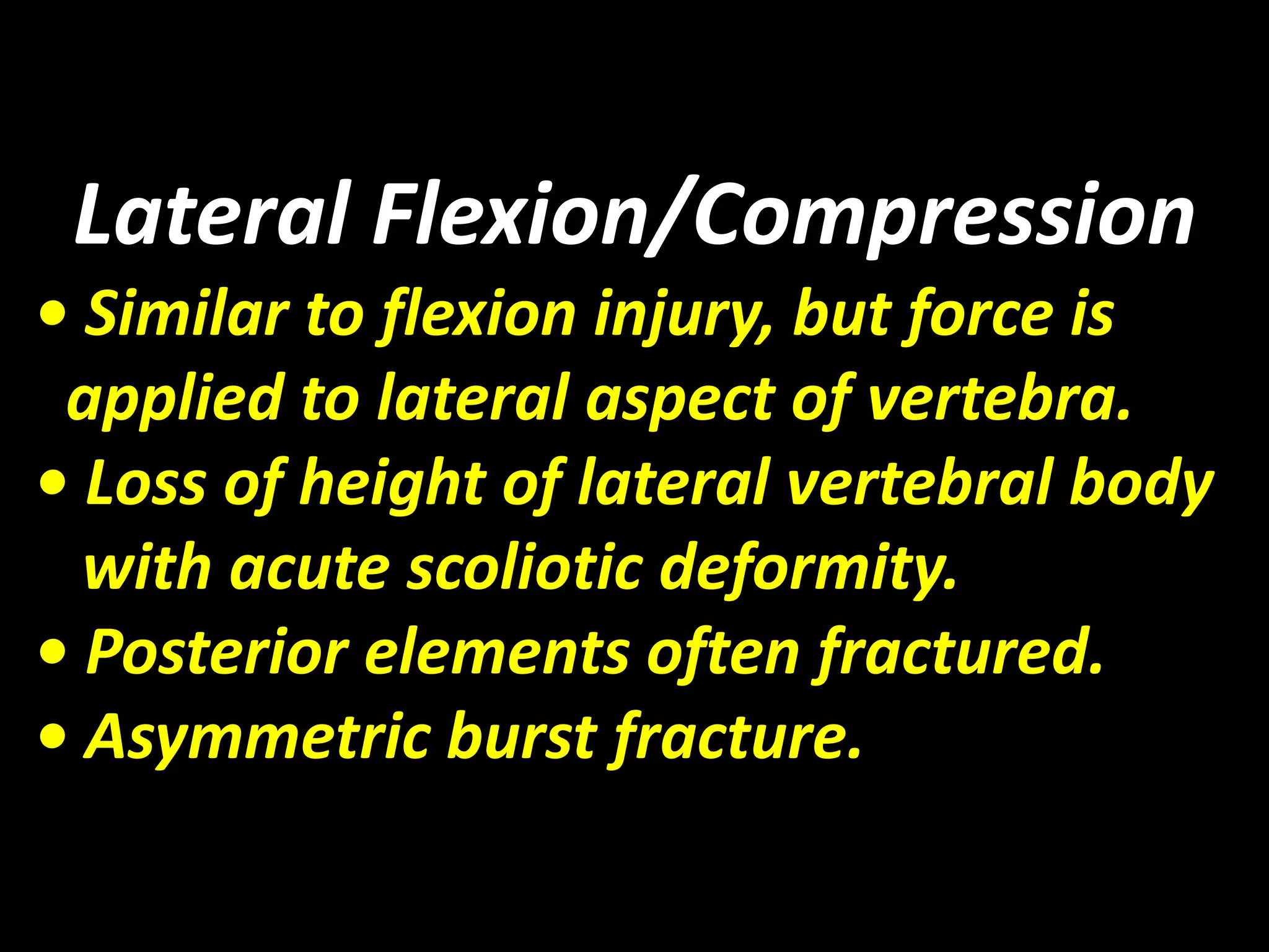 Lateral Flexion/Compression 
• Similar to flexion injury, but force is 
applied to lateral aspect of vertebra. 
• Loss of height of lateral vertebral body 
with acute scoliotic deformity. 
• Posterior elements often fractured. 
• Asymmetric burst fracture. 
 
