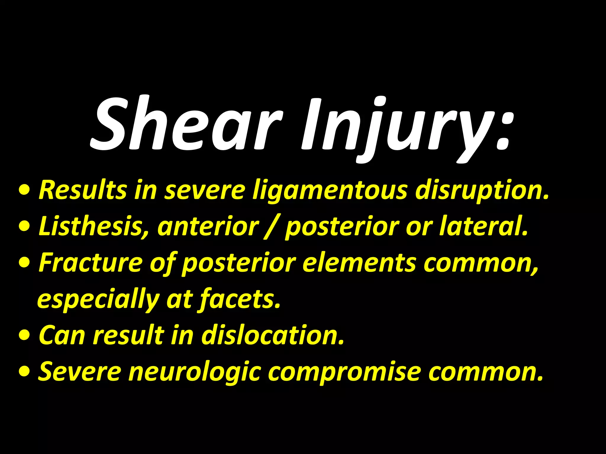 Shear Injury: 
• Results in severe ligamentous disruption. 
• Listhesis, anterior / posterior or lateral. 
• Fracture of posterior elements common, 
especially at facets. 
• Can result in dislocation. 
• Severe neurologic compromise common. 
 