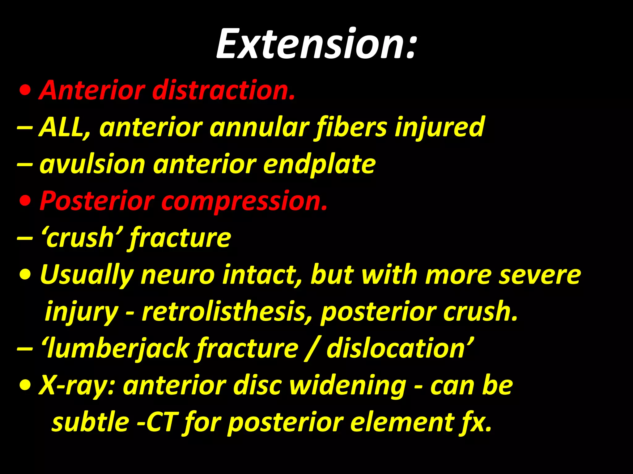 Extension: 
• Anterior distraction. 
– ALL, anterior annular fibers injured 
– avulsion anterior endplate 
• Posterior compression. 
– ‘crush’ fracture 
• Usually neuro intact, but with more severe 
injury - retrolisthesis, posterior crush. 
– ‘lumberjack fracture / dislocation’ 
• X-ray: anterior disc widening - can be 
subtle -CT for posterior element fx. 
 