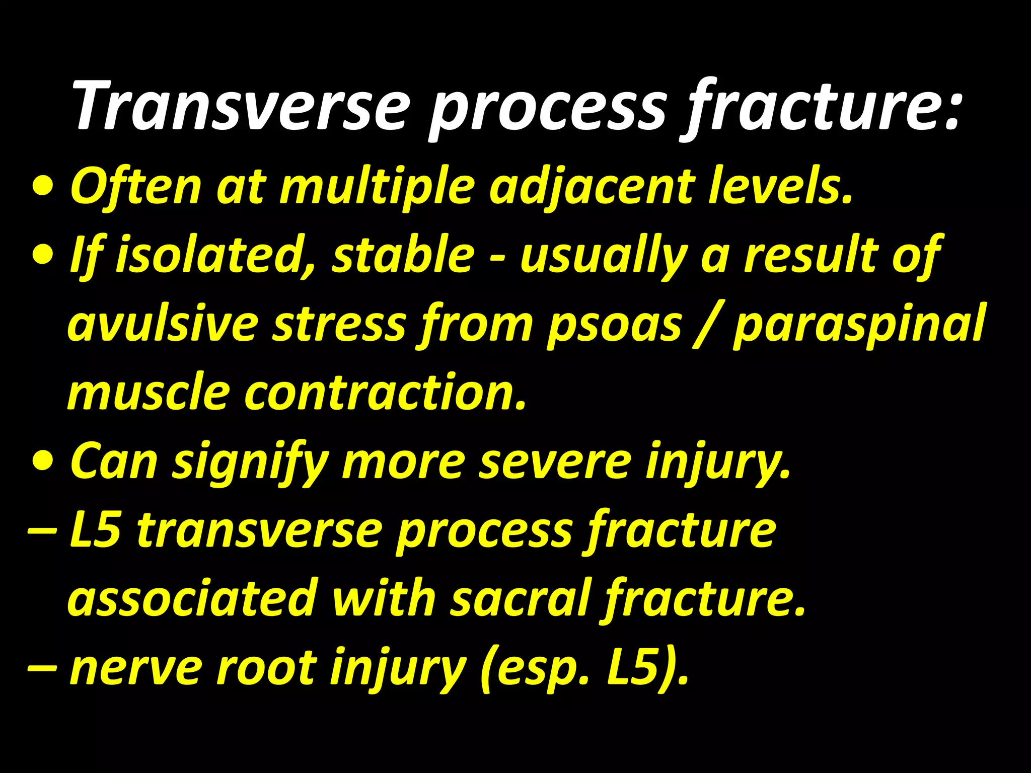 Transverse process fracture: 
• Often at multiple adjacent levels. 
• If isolated, stable - usually a result of 
avulsive stress from psoas / paraspinal 
muscle contraction. 
• Can signify more severe injury. 
– L5 transverse process fracture 
associated with sacral fracture. 
– nerve root injury (esp. L5). 
 
