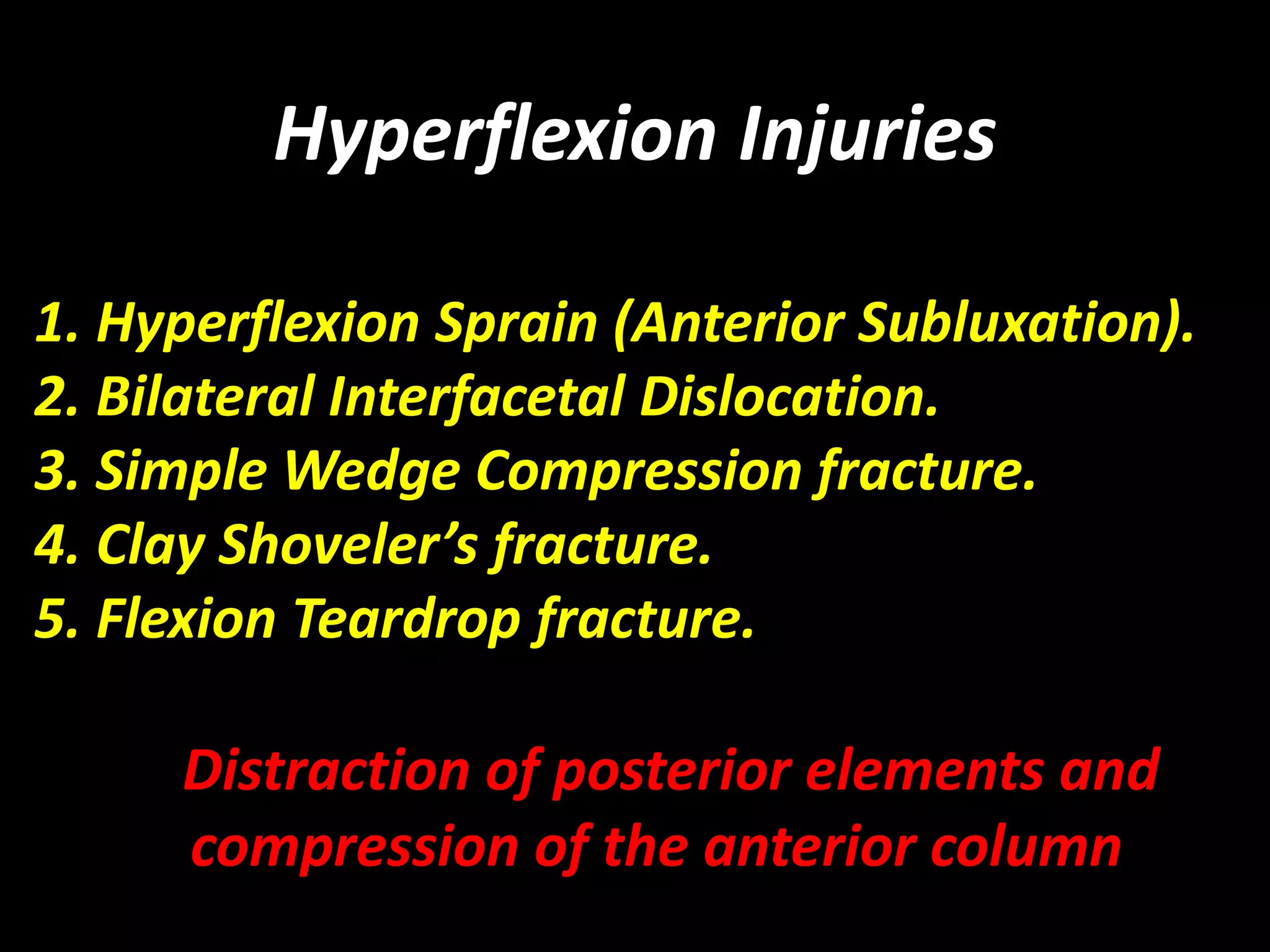 Hyperflexion Injuries 
1. Hyperflexion Sprain (Anterior Subluxation). 
2. Bilateral Interfacetal Dislocation. 
3. Simple Wedge Compression fracture. 
4. Clay Shoveler’s fracture. 
5. Flexion Teardrop fracture. 
Distraction of posterior elements and 
compression of the anterior column 
 