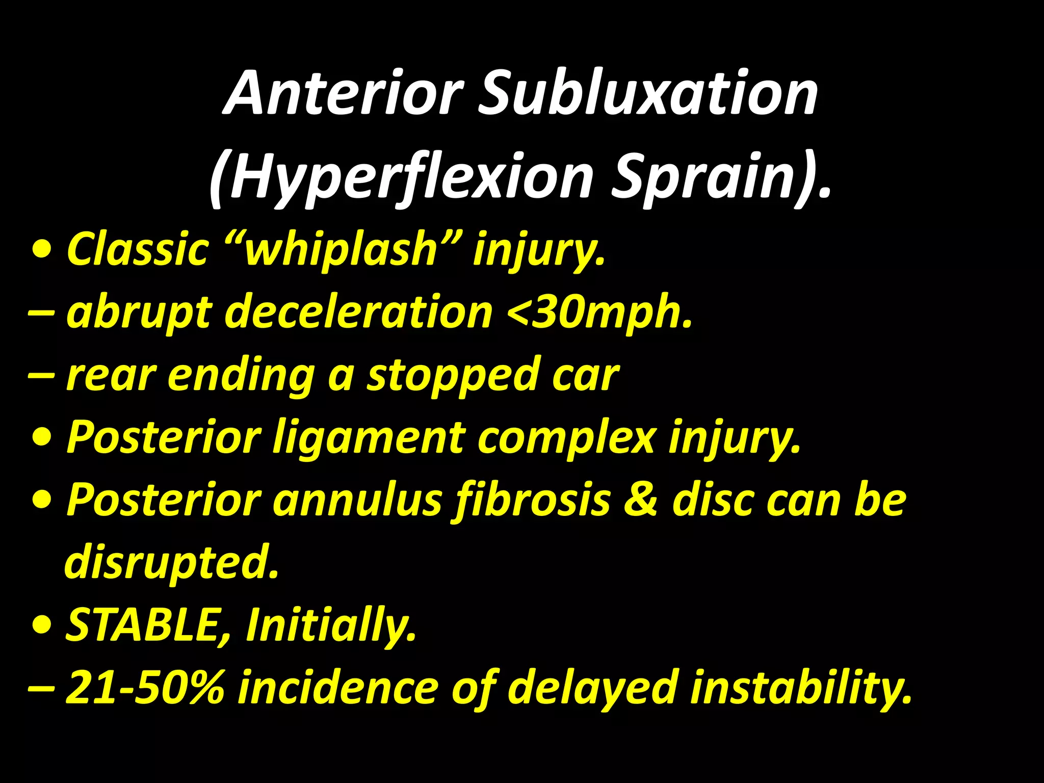 Anterior Subluxation 
(Hyperflexion Sprain). 
• Classic “whiplash” injury. 
– abrupt deceleration <30mph. 
– rear ending a stopped car 
• Posterior ligament complex injury. 
• Posterior annulus fibrosis & disc can be 
disrupted. 
• STABLE, Initially. 
– 21-50% incidence of delayed instability. 
 