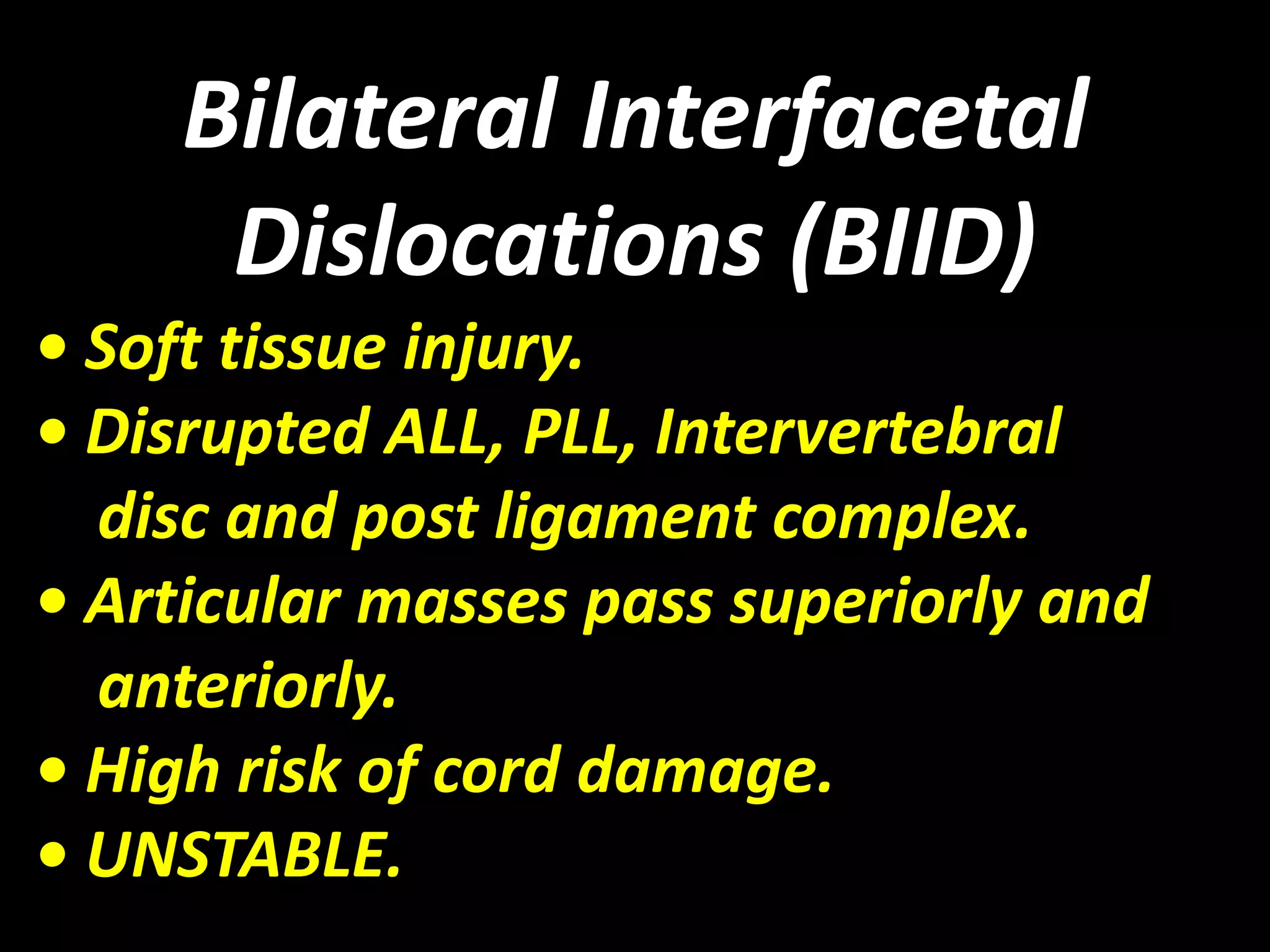Bilateral Interfacetal 
Dislocations (BIID) 
• Soft tissue injury. 
• Disrupted ALL, PLL, Intervertebral 
disc and post ligament complex. 
• Articular masses pass superiorly and 
anteriorly. 
• High risk of cord damage. 
• UNSTABLE. 
 