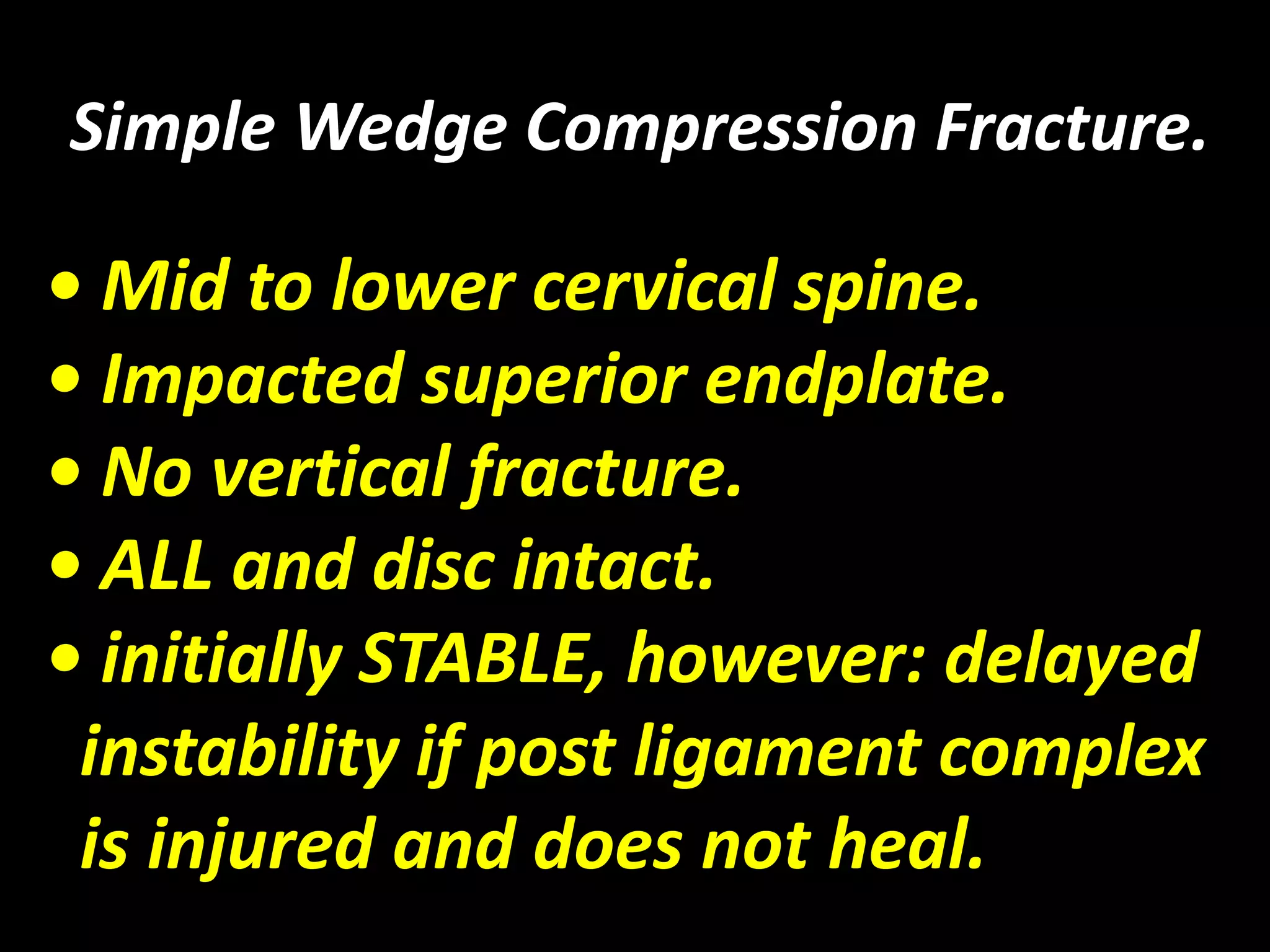 Simple Wedge Compression Fracture. 
• Mid to lower cervical spine. 
• Impacted superior endplate. 
• No vertical fracture. 
• ALL and disc intact. 
• initially STABLE, however: delayed 
instability if post ligament complex 
is injured and does not heal. 
 