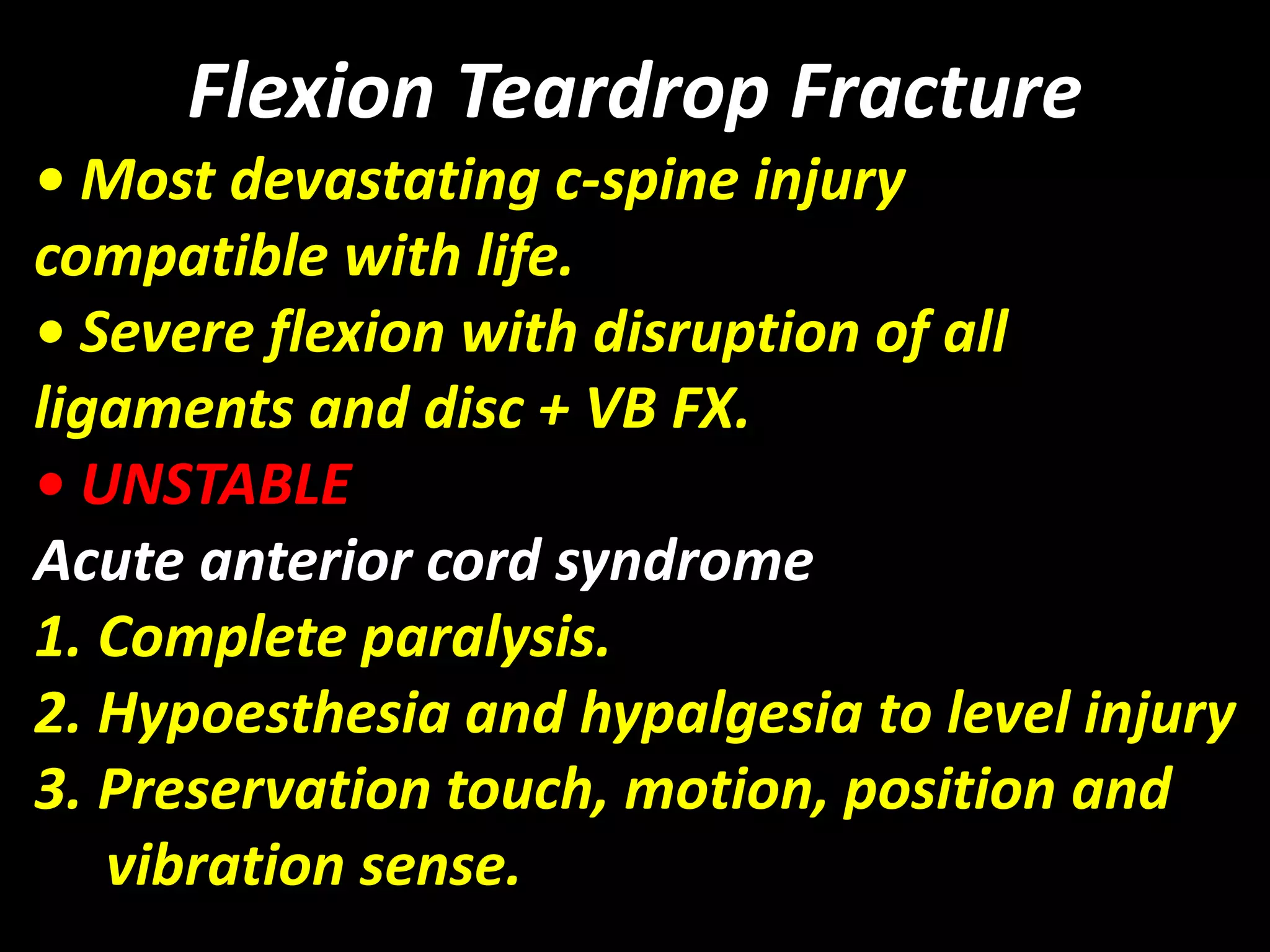 Flexion Teardrop Fracture 
• Most devastating c-spine injury 
compatible with life. 
• Severe flexion with disruption of all 
ligaments and disc + VB FX. 
• UNSTABLE 
Acute anterior cord syndrome 
1. Complete paralysis. 
2. Hypoesthesia and hypalgesia to level injury 
3. Preservation touch, motion, position and 
vibration sense. 
 