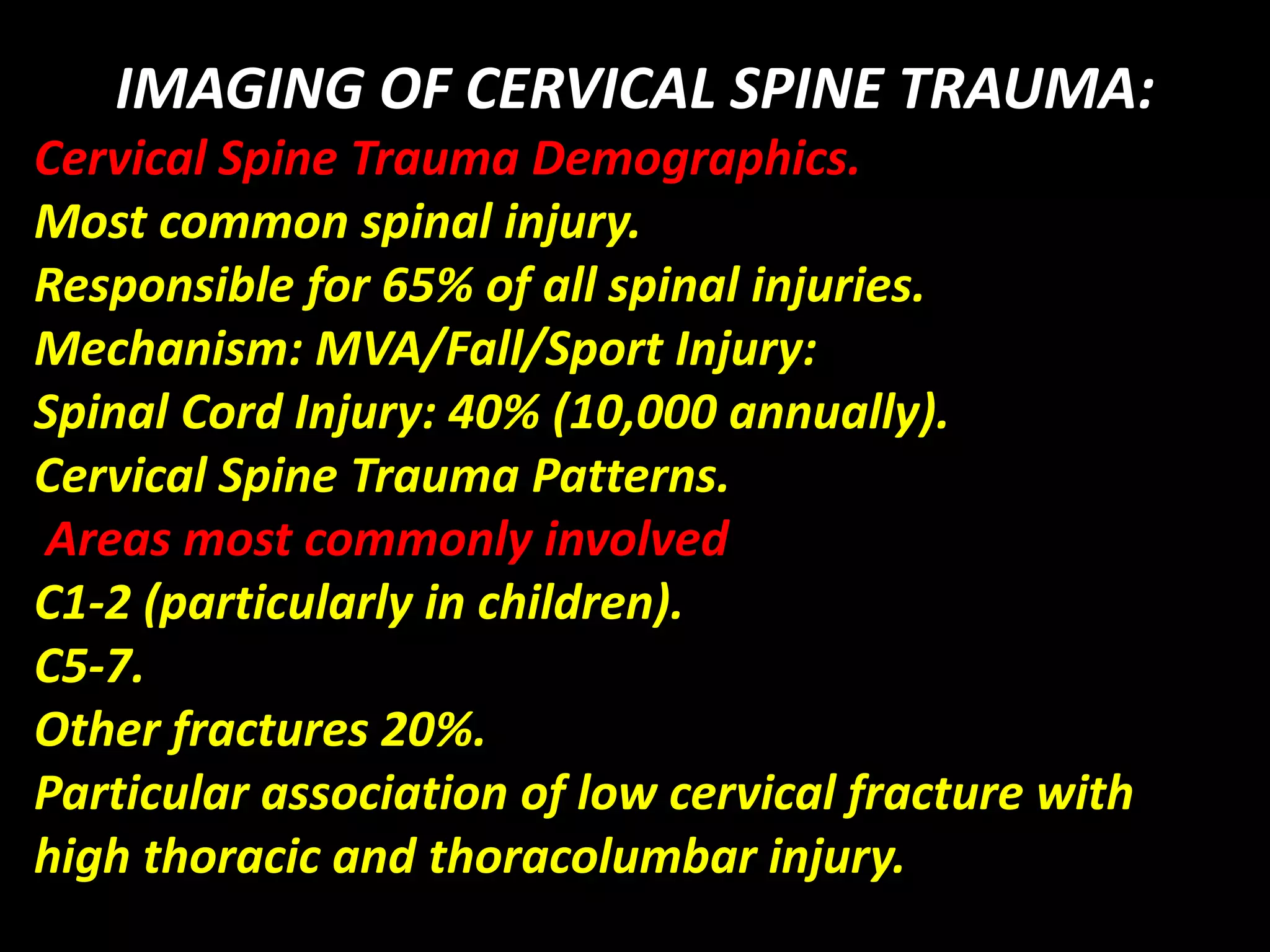 IMAGING OF CERVICAL SPINE TRAUMA: 
Cervical Spine Trauma Demographics. 
Most common spinal injury. 
Responsible for 65% of all spinal injuries. 
Mechanism: MVA/Fall/Sport Injury: 
Spinal Cord Injury: 40% (10,000 annually). 
Cervical Spine Trauma Patterns. 
Areas most commonly involved 
C1-2 (particularly in children). 
C5-7. 
Other fractures 20%. 
Particular association of low cervical fracture with 
high thoracic and thoracolumbar injury. 
 