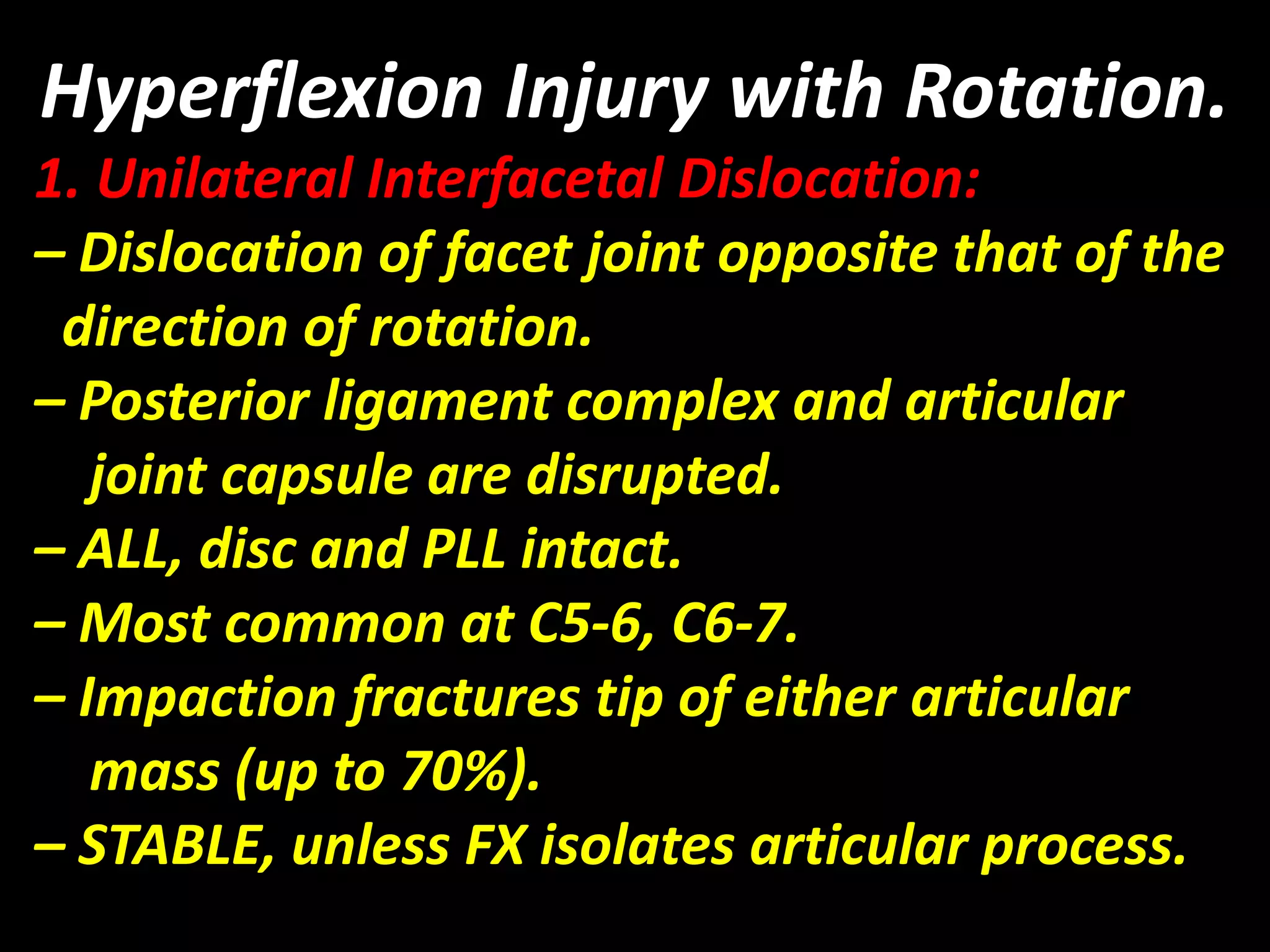 Hyperflexion Injury with Rotation. 
1. Unilateral Interfacetal Dislocation: 
– Dislocation of facet joint opposite that of the 
direction of rotation. 
– Posterior ligament complex and articular 
joint capsule are disrupted. 
– ALL, disc and PLL intact. 
– Most common at C5-6, C6-7. 
– Impaction fractures tip of either articular 
mass (up to 70%). 
– STABLE, unless FX isolates articular process. 
 