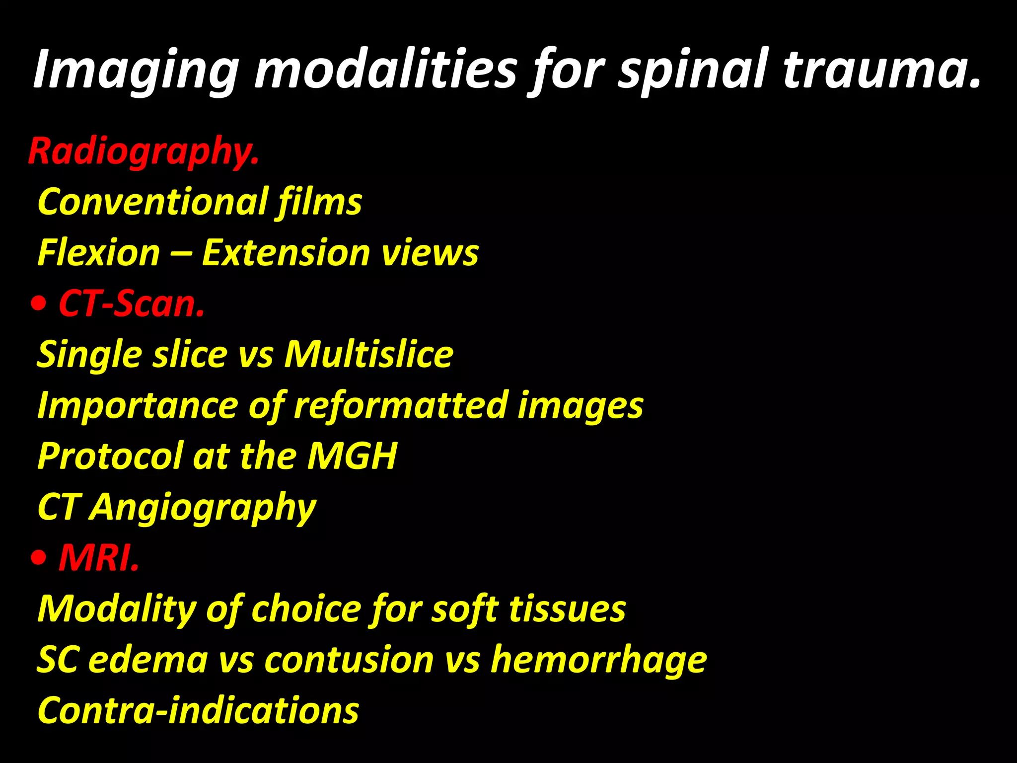 Imaging modalities for spinal trauma. 
Radiography. 
Conventional films 
Flexion – Extension views 
• CT-Scan. 
Single slice vs Multislice 
Importance of reformatted images 
Protocol at the MGH 
CT Angiography 
• MRI. 
Modality of choice for soft tissues 
SC edema vs contusion vs hemorrhage 
Contra-indications 
 